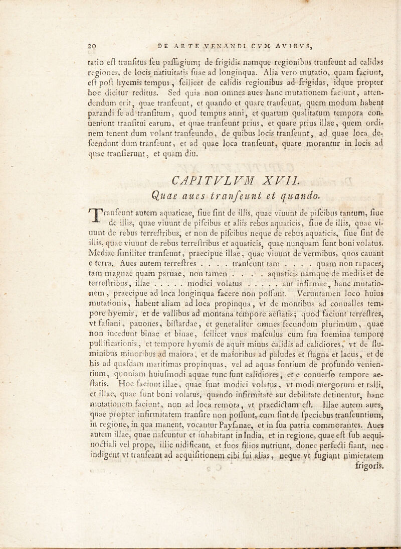 tatio ert tranfiitus feii paffagium; de fr^gidi^^ namque regionibus tranfeunt ad calidas regiones, de locis natiuitafis fuae ad longinqua. Alia vero mutatio, quam faciunt, eft pofl hyemis tempus, fcilicet de calidis regionibus ad frigidas, idque propter lioc dicitur reditus. Sed quia non omnes aues hanc mutationem faciunt, atten- dendum erir, quae tranfeunt, et quando et quare tranfeunt, quem modum habent parandi fe ad’tranfitum, quod tempus anni, et quarum qualitatum tempora con- ueniunt tranfitui earum, et quae tranfeunt prius, et quare prius illae, quem ordi- nem tenent dum volant tranfeuiido, de quibus locis tranfeunt, ad quae loca de- fcendunt dum tranfeunt, et ad quae loca tranfeunt, quare morantur in locis ad quae tranllerunt, et quam diu. CAPITVLVM XVIL Quae aues tranfeunt et quando. T^ranfeunt autem aquaticae, fiue fint de illis, quae viuunt de pifcibiis tantum, fiue de illis, quae viuunt de pifcibus et aliis rebus aquaticis, fiue de iliis, quae vi- uimt de rebus terreflribus, et non de pifcibus neque de rebus aquaticis, fijue fint de iliis, quae viuunt de rebus terreAribus et aquaticis, quae nunquam funt boni volatus. Med iae fimiliter tranfeunt, praecipue illae, quae viuunt de vermibus, quos cauant e terra, Aues autem terreAres .... tranfeunt tam .... quam non rapaces, tam magnae quam paruae, non tamen .... aquaticis namque de medi is et de terreAribus, illae modici volatus aut infirmae, hanc mutatio- nem , praecipue ad loca longinqua facere non pofiunt. Veruntamen loco huius mutationis, habent aliam ad loca propinqua, vt dementibus ad conualies tem- pore hyemis, et de vallibus ad montana tempore aeAatis; quod faciunt terreAres, vt fafiani, pauones, biAardae, et generaliter omnes fecundum plurimum, quae non incedunt b'inae et binae, fcilicet vnus mafculus cum fua foemina tempore pullifi cationis, et tempore hyemis de aquis minus calidis ad calidiores, vt de ilu- minibus minoribus ad maiora, et de maioribus ad paludes et Aagna et lacus, et de his ad quafdam maritimas propinquas, vel ad aquas fontium de profundo venien- tium, quoniam huiufmodi aquae tunc funt calidiores, et e conuerfo tempore ae- Aatis. Hoc faciunt illae, quae funt modici volatus, vt modi mergorum et ralli, et illae, quae lunt boni volatus, quando infirmitate aut debilitate detinentur, hanc mutationem faciunt, non ad loca remota, vt praedicAum eA. Illae autem aues, quae propter infirmitatem tranfire non pofiunt,. cum fint de fpeciebus tranfeuntium, in regione, in qua manent, vocantur Payfanae, et in fua patria commorantes. Aues autem illae, quae iiafcuntur et inhabitant in India, et in regione, quaeefi fub aequi- nocAiali vel prope, illic nidificant, et fuos filios nutriunt, donec perfecAi fiant, nec indigent vt tranfeant ad acquifitionem cibi fui alias, neque vt fugiant niufietatem frigoris.