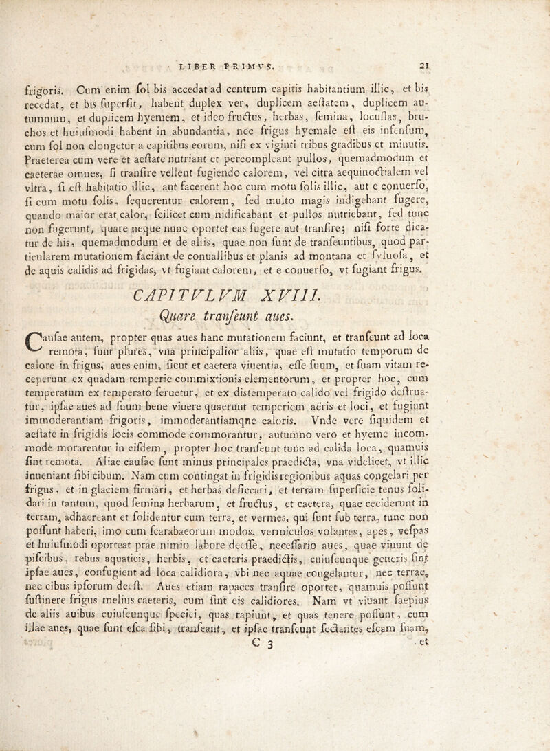 \ frigoris. Cum enim fol bis accedat ad centrum capitis habitantium illic, et bis recedat, et bis fuperfit, habent duplex ver, duplicem aeflatem , duplicem au- tumnum, et duplicem hyemem, et ideo frudus, herbas, femina, locuflas, bru- chos et huiufmodi habent in abundantia, nec frigus hyemale ell eis infeiifum^ cum fol non elongetur a capitibus eorum, nifi ex viginti tribus gradibus et minutis. Praeterea cum vere et aeftate nutriant et percompleant pullos, quemadmodum et caeterae omnes, fi tranfire vellent fugiendo calorem, vel citra aequinodialem vel vitra, fi ,efi habitatio illic, aut facerent hoc cum motu folis illic, aut e conuerfo, ficum motu folis, fequerentur calorem, fed multo magis indigebant fugere, quando maior erat calor, fcilicet cum nidificabant et pullos nutriebant, fed tunc non fugerunt, quare neque nunc oportet eas fugere aut tranfire; nifi forte dica- tur de his, quemadmodum et de aliis, quae non funt de tranfeuntibus, quod par- ticularem mutationem faciant de conuailibus et planis ad montana et fyluofa, et de aquis calidis ad frigidas, vt fugiant calorem, et e conuerfo, vt fugiant frigus, CAPITFLFM XVI11. Qiiare tranfeunt anes. /^aufae autem, propter quas aues hanc mutationem faciunt, et tranfeunt ad loca remota, funt plures, Vna principalior aliis, quae efi mutatio temporum de calore in frigus, aues enim, ficut et caetera viuentia, effe fuum, et fuam vitam re- ceperunt ex quadam temperie commixtionis elementorum, et propter hoc, cum temperatum ex temperato feruetur, et ex distemperato calido vel frigido defirua* tur, ipfae aues ad fuum bene viuere quaerunt temperiem aeris et loci, et fugiunt immoderantiam frigoris, immoderantiamqne caloris. Vnde vere fiquidem et aefiate in frigidis locis commode commorantur, autumno vero et hyeme incom- mode morarentur in eifdem , propter hoc tranfeunt tuilc ad calida loca, quamuis fint remota. Aliae caufae funt minus principales praedidla, vna videlicet, vt illic inueniant fibi cibum. Nam cum contingat in frigidis regionibus aquas congelari per frigus, et in glaciem firmari, et herbas deficcari, et terram fuperficie tenus foli- dari in tantum, quod femina herbarum, et frudlus, et caetera, quae ceciderunt io terram, adhaereant et folidenrur cum terra, et vermes, qui funt fub terra, tunc noo pofiunt haberi, imo cum fcarabaeorum modos, vermiculos volantes, apes, vefpas et huiufmodi oporteat prae nimio labore deefiTe, necelfario aues, quae viuunt de pifcibus, rebus aquaticis, herbis, et caeteris praedidis, cuiufcunque generis fint ipfae aues, confugient ad loca calidiora, vbi nec aquae congelantur, nec terrae^ nec cibus ipforum det fi. Aues etiam rapaces tranfire oportet, 'qiiainu is pofiunt fufiinere frigus melius caeteris, cum fint eis calidiores. Nam vt viuant faeplus de aliis auibus cuiufcunque fpeciei, quas rapiunt, et quas tenere pofiunt, cum illae aues, quae funt efca fibi,. tranfeant, et ipfae tranfeunt fedantes efcam fiiam, C 3 -et