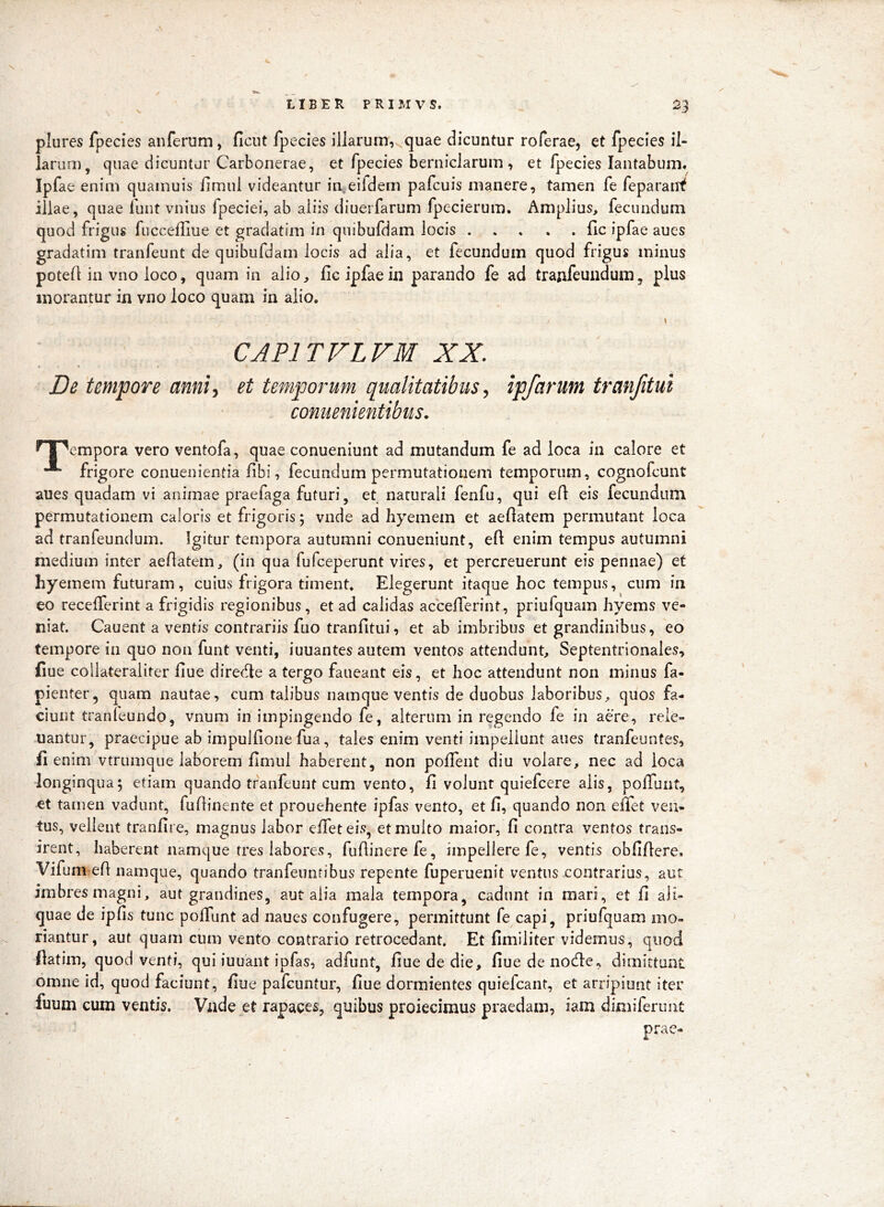 LIBER PRIMVS. 23 plures fpecies anferum, ficut fpecies illarum, quae dicuntur roferae, et fpecies il- larum, quae dicuntur Carbonerae, et fpecies berniclarum , et fpecies lantabum. Ipfae enim quainuis fimiii videantur in eifdem pafcuis manere, tamen fe feparaiif illae, quae funt vnius fpeciei, ab aliis diuerfarum fpecierum. Amplius, fecundum quod frigus fuccefliue et gradatim in quibufdam locis fic ipfae aues gradatim tranfeunt de quibufdam locis ad alia, et fecundum quod frigus minus potefl in vno loco, quam in alio, fic ipfae in parando fe ad tranfeundum, plus inorantur in vno loco quam in alio. CAPITVLVM XX. De tempore anni^ et temporum qualitatibus ^ ipfarum tranfitui coniienientibus. ^ l^cmpora vero ventofa, quae conueniunt ad mutandum fe ad loca In calore et •** frigore conuenientia fibi, fecundum permutationem temporum, cognofcunt aues quadam vi animae praefaga futuri, et naturali fenfu, qui efi eis fecundum permutationem caloris et frigoris; vnde ad hyemem et aefiatem permutant loca ad tranfeundum. Igitur tempora autumni conueniunt, efi enim tempus autumni medium inter aefiatem, (in qua fufceperunt vires, et percreuerunt eis pennae) et hyemem futuram, cuius frigora timent. Elegerunt itaque hoc tempus, cum in eo recelTerint a frigidis regionibus, et ad calidas accelTerint, priufquam hyems ve- niat. Cauent a ventis contrariis fuo tranfitui, et ab imbribus et grandinibus, eo tempore in quo non funt venti, iuuantes autem ventos attendunt. Septentrionales, fiue collateraiiter fiue direrfie a tergo faueant eis, et hoc attendunt non minus fa- pienter, quam nautae, cum talibus namque ventis de duobus laboribus, quos fa- ciunt tranleundo, vnum in impingendo fe, alterum in regendo fe in aere, reie- uantur, praecipue ab impulfione fua, tales enim venti impellunt aues tranfeuntes, fi enim vtrumque laborem fimul haberent, non polTent diu volare, nec ad loca longinqua; etiam quando tranfeunt cum vento, fi volunt quiefcere alis, polTunt, et tamen vadunt, fufiinente et prouehente ipfas vento, et fi, quando non effet ven- tus, vellent tranfire, magnus labor efifet eis, et multo maior, fi contra ventos trans- irent, haberent namque tres labores, fufiinerefe, impellere fe, ventis obfifiere. Vifum efi namque, quando tranfeuntibus repente fuperuenit ventus contrarius, aut imbres magni, aut grandines, aut alia mala tempora, cadunt in mari, et fi ali- quae de ipfis tunc polTunt ad naues confugere, permittunt fe capi, priufquam mo- riantur, aut quam cum vento contrario retrocedant. Et fimiliter videmus, quod fiatim, quod venti, qui iuuant ipfas, adfunt, fiue de die, fiue de nocfie, dimittunt omne id, quod faciunt, fiue pafcuntur, fiue dormientes quiefcant, et arripiunt iter fuum cum ventis. Vnde et rapaces, quibus proiecimus praedam, iam dimiferunt prae-