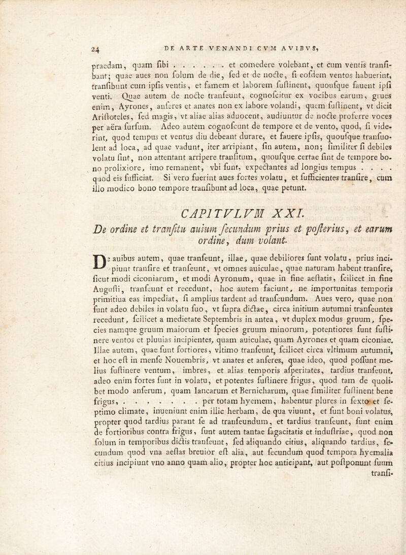 praedam, qaam fibi et comedere volebant, et cum ventis tran/i- bant; quae aues non folum de die, fed et de node, fi eofdem ventos habuerint, franfibunt curn ipfis ventis, et famem et laborem fuflinent, quoufque fauent ipfi venti. Quae autem de node tranfeunt, cognofcitur ex vocibus earum, grues enim, Ayrones, auferes et anates non ex labore volandi, quem fudinent, vt dicit Aridoteles, fed magis, vt aliae alias aduocent, audiuntur de node proferre voces per'aera furfum. Adeo autem cognofcunt de tempore et de vento, quod, fi vide- rint, quod tempus et ventus diu debeant durare, et fauere ipfis, quoufque tranfuo- lent ad loca, ,ad quae vadunt, iter aiTipiant, fin autem, non; fimiliter fi debiles volatu fint, non attentant arripere tranfitum, quoufque certae fint de tempore bo- no prolixiore, imo remanent, vbi funt, expedantes ad longius tempus . . . . quod eis fufficiat. Si vero fuerint aues fortes volatu, et fufficientes tranfire, cum ilio modico bono tempore tranfibunt ad loca, quae petunt. CAPITVLVM XXL De ordine et tranfitu aviium fecundum prius et poferius, et earum ordine y dum volant auibus autem, quae tranfeunt, illae, quae debiliores funt volatu, prius inci- piunt tranfire et tranleunt, vt omnes aniculae, quae naturam habent tranfire, ficut modi ciconiarum, et modi Ayronum, quae in fine aefiatis, fcilicet in fine Augufii, tranfeunt et recedunt, hoc autem faciunt, ne importunitas temporis primitiua eas impediat, fi amplius tardent ad tranfeundum. Aues vero, quae non funt adeo debiles in volatu fuo , vt fupra didae, circa initium autumni tranfeuntes recedunt, fcilicet a medietate Septembris in antea, vt duplex modus gruum, fpe- cies namque gruum maiorum et fpecies gruum minorum, potentiores funt fufii- nere ventos et pluuias incipientes, quam auiculae, quam Ayrones et quam ciconiae. Illae autem, quae funt fortiores, vltimo tranfeunt, fcilicet circa vltimum autumni, et hoc efi in menfe Nouembris, vt anates et anferes, quae ideo, quod polTunt me- lius fufiinere ventum, imbres, et alias temporis afperitates, tardius tranfeunt, adeo enim fortes funt in volatu, et potentes fufiinere frigus, quod tam de quoli- bet modo anferum, quam lanearum et Bernicharum, quae fimiliter fufiinent bene frigus, . . ^ . per totam hyemem, habentur plures in fexto^et fe- ptimo climate, inueniunt enim illic herbam, de qua viuunt, et funt boni volatus, propter quod tardius parant fe ad tranfeundum, et tardius tranfeunt, funt enim de fortioribus contra frigus, funt autem tantae fagacitatis et indufiriae, quod non folum in temporibus didis tranfeunt, fed aliquando citius, aliquando tardius, fe- cundum quod vna aefias breuior efi alia, aut fecundum quod tempora hyemalia citius incipiunt vno anno quam alio, propter hoc anticipant, aut poflponunt fuum tranfi-