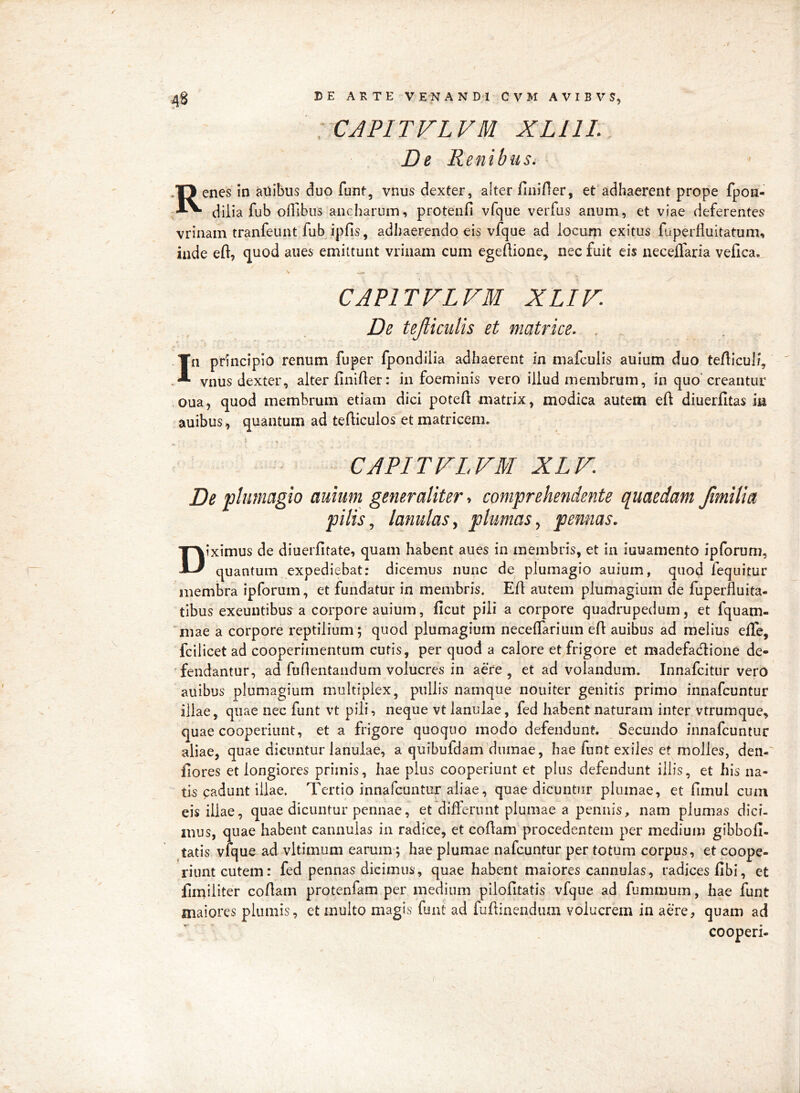 yCAPITVLVM XLllL De Renibus, Renes in anibus duo funt, vnus dexter, alter finirter, et adhaerent prope fpon- dilia fub offibus ancharum, proteiifi vfque verfus anum, et viae deferentes vrinam tranfeunt fub ipfis, adhaerendo eis vfque ad locum exitus fuperfluitatum, inde eft, quod anes emittunt vrinam cum egeftione, nec fuit cis neceffaria vefica. CAPITVLVM XLIV. De teJlicuUs et matrice. . In principio renum fuper fpondiiia adhaerent in mafculis auium duo teflicul/, vnus dexter, alter finifter: in foeminis vero illud membrum, in quo'creantur <oua, quod membrum etiam dici poteA matrix, modica autem eft diuerfitas in auibus, quantum ad tefticulos et matricem. CAPITVLVM XLV De plunmgio auium generaliter, comprehendente quaedam Jimilia pilis ^ lanulas y plumas ^ pennas. Diximus de diuerfitate, quam habent aues in membris, et in iuuamento ipforum, quantum expediebat: dicemus nunc de plumagio auium, quod fequitur membra ipforum, et fundatur in membris. EA autem plumagium de fuperfluita- tibus exeuntibus a corpore auium, Acut pili a corpore quadrupedum, et fquam- ‘niae a corpore reptilium; quod plumagium neceAarium eA auibus ad melius effe, fciiicet ad cooperimentum cutis, per quod a calore et frigore et madefadione de- fendantur, ad fuflentandum volucres in aere, et ad volandum. Innafcitur vero auibus plumagium multiplex, pullis namque nouiter genitis primo innafcuntur illae, quae nec funt vt pili, neque vt lanulae, fed habent naturam inter vtrumque, quae cooperiunt, et a frigore quoquo modo defendunt. Secundo innafcuntur aliae, quae dicuntur lanulae, a quibufdam diimae, hae funt exiles et molles, den-' llores et longiores primis, hae plus cooperiunt et plus defendunt illis, et his na- tis padunt illae. Tertio innafcuntur aliae, quae dicuntur plumae, et fimul cum eis illae, quae dicuntur pennae, et differunt plumae a pennis, nam plumas dici- mus, quae habent cannulas in radice, et coAam procedentem per medium gibbo A- tatis vfque ad vltimum earum; hae plumae nafcuntur per totum corpus, et coope- riunt cutem: fed pennas dicimus, quae habent maiores cannulas, radices Abi, et Amiliter coAam protenfam per medium piloAtatis vfque ad fummum, hae funt maiores plumis, et inulto magis funt ad fuAinendum volucrem in aere, quam ad cooperi- /