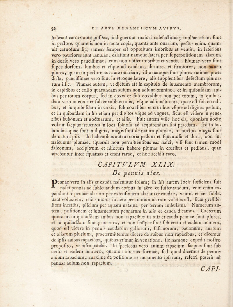 # 52 DEARTEVENANDICVMAVIBVS, habeant carnes ante politas, indiguerunt maiori calefadione • 'multae etiam funt in pectore, quamuis non in tanta copia, quanta ante ouariam, pedus enim, quam- uis carnofum fit^ tamen femper efl oppofitum imbribus et ventis, in lateribus vero pauciores funt lanulae, calefiunt namque latera per fuperpofitionem alarum, in dorfo vero pauciilimae, cum non obllet imbribus et ventis. Plumae vero funt fuper dorfum, lumbos et vfque ad caudam, duriores et firmiores, non tamen plures, quam in pedore aut ante ouariam, illic namque funt plures ratione prae- dida, pauciilimae vero funt in vtroqiie latere, alis fupplentibus defedum pluma- rum illic. Plumae autem, vt dictum eft in capitulo de iuuamento membrorum, in capitibus et collo quarundam auium non adfunt omnino, et in quibufdam aui- bus per totum corpus, fed in coxis et fub coxalibus non per totum, in quibus- dam vero in coxis et fub coxalibus totis , vfque ad iiinduram, quae efl fub coxali- bus, et in quibufdam in coxis, fub coxalibus et cruribus vfque ad digitos pedum, ct in quibufdam In his etiam per digitos vfque ad vngues, ficut efl videre in gene*, ribus bubonum et noduarum, et aliis. Fuit autem vtile hoc eis, quoniam node volant faepius irruentes in loca fpinofa ad acquirendam fibi praedam, fed in bu- bonibus quae funt in digitis, magis funt de natura plumae, in noduis magis funt de natura pili. In habentibus autem coria pedum et fquamofa et dura, non in- nafcuntur plumae, fquamis non permittentibus eas nafci, vili funt tamen modi falconum, accipitrum et niforum habere plumas in cruribus et pedibus, quae oriebantur inter fquamas et erant rarae, et hoc accidit raro. CAPITVLVM XLIX. ' De pennis alae. pennae vero in alis et cauda nafeuiitur folum; in his autem locis fufficiens fuit 'nalci pennas ad fubieuaiidum cotpus in aere et fuHentandum, cum enim ex- panduntur pennae alarum perextendonem alarum et caudae, ventus et aer fuble- uant volucrem, cuius motus in ade per motum alarum volatus eA, ficut grelllbi. lium incefius, pifeium per aquam natatus^ per terram ambulatas. Numerum au- tem, pofitionem et iuuamentum pennarum in alis et cauda dicamus. Caeterum quoniam in quibufdam auibus non rapacibus in alis et cauda pennae funt plures, et in qiiibufjam funt pauciores, et non fei^per funt fub certo et eodem numero, quod efi videre in pennis caudarum gallorum, fafianorum, paiionum, anatum et aliarum plurium, praetermittemus dicere de auibus non rapacibus, et dicemus de ipfis auibus rapacibus^ quibus vtimur in venatione, fic namque expedit nofiro propofito, vt infra patebit. In fpeciebus vero auium rapacium faepius funt fub certo et eodem numero, quamuis alterius formae, fed quod dicemus de pennis auium rapacium> maxime de politione et iuuamento ipfarum, referri poterit ad pennas auium non rapacium. CAPL