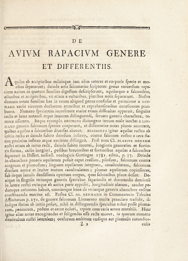 AVIVM RAPACIVM GENERE ET DIFFERENTIIS. (|uilas ab accipitribus milulsque iain olim veteres et corporis fpecie et mo- ribus fepararunt; deinde artis falconariae feriptores genus vniuerfum rapa- cium ^uium in quatuor familias digeAum defcripferunt, aquilasque a falconibus, alturibus et accipitribus, vti etiam a vulturibus, pluribus notis fepararunt. Noflra demum aetate familiae hae in vnum aliquod genus confufae et permixtae a lin- NA£0 variis virorum docAorum erroribus et reprehenfionibus occafionem prae- buere. Numero fpecierum increfeente maior etiam difficultas apparuit, fingulas rede et bene notandi atque inuicem didinguendi, feruato generis charadere, te- mere alTumto. Itaque exemplo brissoni disiungere iterum male iundas a lin- * NAEO generis falconum fpecies coeperunt, et differentiae notas plures annotare, quibus aquilae a falconibus diuerfae abeunt, brissonvs igitur aquilas roAro ab initio redo et deinde fubito deorfum iifflexo, contra falcones roAro a cera Aa- tim paulatim inflexo atque vncinato diAinguit. PoA eum Cl. blasivs merrem roAri etiam ab initio recAi, deinde fubito incurui, longioris generatim et fortio- ris forma, collo longiori, pedibus breuioribus et fortioribus aquilas a falconibus feparault in Differt, mifceli. zoologicis Gottingae 17^1. editis, p. 77. Deinde in charadere generis aquilarum pofuit caput craAura, pilofum, falconum contra magnum et plumofum:; linguam aquilarum integram, canaliculatam, falconum diuifam antice et ieuiter tantum canaliculatam ; plumas aquilarum copioAores, fub iisque lanulis denfiffimis opertum corpus, quae falconibus plane deflnt. De- nique in Angulis vtriusque generis fpeciebus ieparandis et denotandis denticuli iii latere roAri vtrinque ab antica parte appoAti, longitudinis alarum, caudae pe- dumque rationem habuit, omninoque bene de vtriusque generis charadere redius conAituendo meritus eA. PoAea Ch 10. hermann in Commentario Tabulae Affinitatum p. 171. de genere falconum Linnaeano multa praeclare tradidit, ii- ludque Aatim ab initio pofuit, nihil in diAiiiguendis fpeciebus tribui poffe pluma- rum, pennarum, pedum et cerae colori, vtpote cum varia aetate niutabiii. Hinc igitur alias notas excogitandas et feligendas effe rede monet, in quarum numero denticulum roAri iateraiemq oculorum ambitum vudique aut plumuiis rotundius-