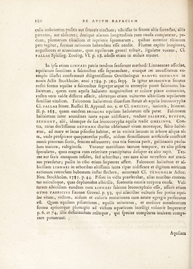 culis imbricatiin pofitis aut fetaceis clndum; vlbriflas in fronte aliis furredas, aliis patentes, autabfentes; denique alarum longitudinis cum cauda comparatae, pe- dum, plumarum tibialium et inprimis Iquamarum , quibus anterior tibiarum pars tegitur, formae rationem habendam efle cenfct. Plumas capitis longiores, anguAiores et acuminatas, quas aquilarum generi tribuit, ligulatas vocans, Cl. PALLAS Spicileg. Zoolog. VI. p. 13. adelTe etiam in miluis monet. In ipfa etiam linnaei patria tandem fenferunt methodi Linnaeanae afTeclae, aquilarum familiam a falconibus efle feparandam, eiusque rei neceihtatem ex- emplo illuflri confirmauit diligentiilimus Ornithologus samvel oedmann in nouis Adis Stockholm. anni 1784. p. 303. feqq. Is igitur brissonvm iecutus roflri forma aquilas a falconibus fegregat atque in exemplo ponit falconem ha- liaietum , quem cum aquila haliaieto magnitudine et colore plane conuenire, roAro vero valde differre afferit, obiterqu'? etiam vulturem albiciilam aquilarum familiae vindicat. Falconem haliaieturn diuerfum flatuit ab aquila leucocorypha Cl. PALLAS Itiner. Ruilici II. Append. no. 5. et Cl. gmelini, iunioris, Itinerar. II. p. 163, quam eandem brissoni aquilam haliaieturn effe putat. Falconem haliaieturn inter arundines iuxta aquas nidificare, tradunt salerne, bvffon, FENNANT, alii, idcmquc dc fua leucocorypha aquila tradit gmelinvs. Con- tra, cuius doc^ilTimus oedmann diutius obferuauit vitam moresque, falco haliai- etus, ad mare et lacus pifcofos habitat, et in vicinia lacuum in arbore aliqua al- ta, vnde profpicere quaquauerfus pollit, nidum firmifiimum artificiofe confiruit ramis pinorum ficcis, femina adiuuante; oua tria femina parit, gallinaceis paulu- lum maiora, rubiginofa. Venatur meridiano tantum tempore, ex alto pifces fpeculatus, quos magna cum celeritate praecipitatus defuper ex alto rapit. Ter- rae aut faxis nunquam infidet, fed arboribus, nec aues alias terrefires aut mari- nas praedatur; pullis in cibo etiam ferpentes affert. Falconem haliadon et al- bicillam linnaei in arboribus altifflmis iuxta ripas nidificare et digitum anticum extimum retrorfum bubonum inrtar fledere, annotauit Ci. tengmalm Ador. Nou. Stockholm. 1782. p. 44. Pifces in vidu praeferebat, alias muribus conten- tus auiculisque, quas deplumabat albicilla, foetentia omnia corpora exofa. Vul- turem albiciilam eundem cum linnaei falcone leucocephalo effe, afferit etiam OTHO fabricivs P^auiiac Groeni. p. 53, qui albicillae vulturis feu potius aqui- lae vitam, vidiini, nidum et coloris mutationen cum aetate egregie perfecutus eff Quam aquilam pifcatricem , aquilis minorem , et meliore membrorum forma aptioreque plumagio ad vidum aquaticum intelligi voluerit Imperator p. 6. et 74, illis defiaieudum relinquo , qui Ipecies complures inuicem compa- rare potuerunt. Aquilam