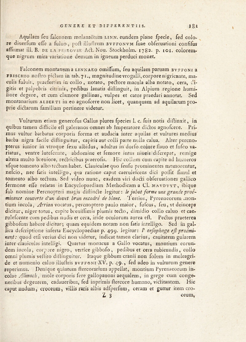 ( GENEREETDIFFERENTIIS. Igl Aquilam feu falconem melanaetum linn. eundem plane fpecie, fed colo- re diuerfum effe a fuliio, poA illunrem bvffonvm fuae obferuadoni confifus affirmat ili. B. de la peirovse Ad. Nou. Stockholm. 1782. p. loi. colorem- que nigrum mira variatione demum in igneum perduci monet. Falconem montanum a linxaeo omiflum, feu aquilam paruam bvffoni a FRiscHio noflro picffinn in tab. 71., magnitudine vrogalli, corpore nigricante, ma- culis fuluis, piaefertim in collo, notato, pedore macula alba notato, .cera, di- gitis et palpebris citrinis, pedibus lanatis diflinguit, in Alpium regione humi- liore degere, et cum clamore gallinas, vulpes et catos praedari annotat. Sed inontanarium alberti in eo agnofcere non licet, quanquam ad aquilarum pro- prie dictarum familiam pertinere videtur. Vulturum etiam generofus Gallus plures fpecies 1. c. fuis notis diAinxit, in quibus tamen difficile efl galeranos omnes ab Imperatore didos agnofcere. Pri- mus vultur barbatus corporis forma et audacia inter aquilas et vultures medius barba nigra facile diAinguitur, capitis aut colli parte nulla calua. Alter percno- pterus iunior in vtroque fexu albidus, adultus in dorio eoiore Aauo et fufeo va- riatus, ventre luteicente, abdomine et femore intus niiieisldifcrepat, remige altera multo breuiore, redricibus praerofis. Hic collum cum capite ad humeros vfque tomento albo tedum habet. Clauiculae quo fenfu prominentes memorentur, nelcio, nec fatis intelligo, qua ratione caput caerulelceiis dici poffit fiinul et tomento albo tedum. Sed video nunc, easdem viri dodi obleruationes gallico fermone effe relatas in Encyclopaediam Methodicam a Cl. mavdvyt, ibique fub nomine Perenopteri magis diAinde legitur: le jabot forme une grande proe- minence converte d'un duvet brun encadre de blanc. Tertius, Pyrenaeorum mon- tium incola, Arrian vocatus, perenoptero paulo maior, fulcus, feu, vt deinceps dicitur, niger totus, capite breuiAimis plumis tedo, dimidio collo caluo et cae- ruiefeente cum pedibus nudis et cera, iride oculorum aurea eA. Pedus praeterea gibboium habere dicitur; quam equidem notam non fatis intelligo. Sed in gal- lica deferiptione inferta Encyclopaediae p. 499. legitur: P oefophage eJi'proemi- nent: quod etA verius dici non videtur, indicat tamen clarius, cauitatem gularem inter clauicuias intelligi. Quartus monacus a Gallo vocatus, montium eorun- dem incola, corp jre nigro, vertice gibbofo, pedibus et cera rubicundis, collo omni plumis vellito dillinguitur. Itaque gibbum cranii non folum in meleagri- de et numenio caluo iiluAris bvffoni XV. p. 49., fed adeo in vulturum genere reperimus. Denique quintum Aercorarium appellat, montium Pyrenaeorum in- colae Adtnoch j mole corporis fere gallopauoni aequalem, in grege cum conge« neribus degentem, cadaueribus, fed inprimis Aercore humano, viditantem. Hic caput nudum, croceum, villis raris albis adfperfum, ceram et guttur item cro- Z< 3 ceum.