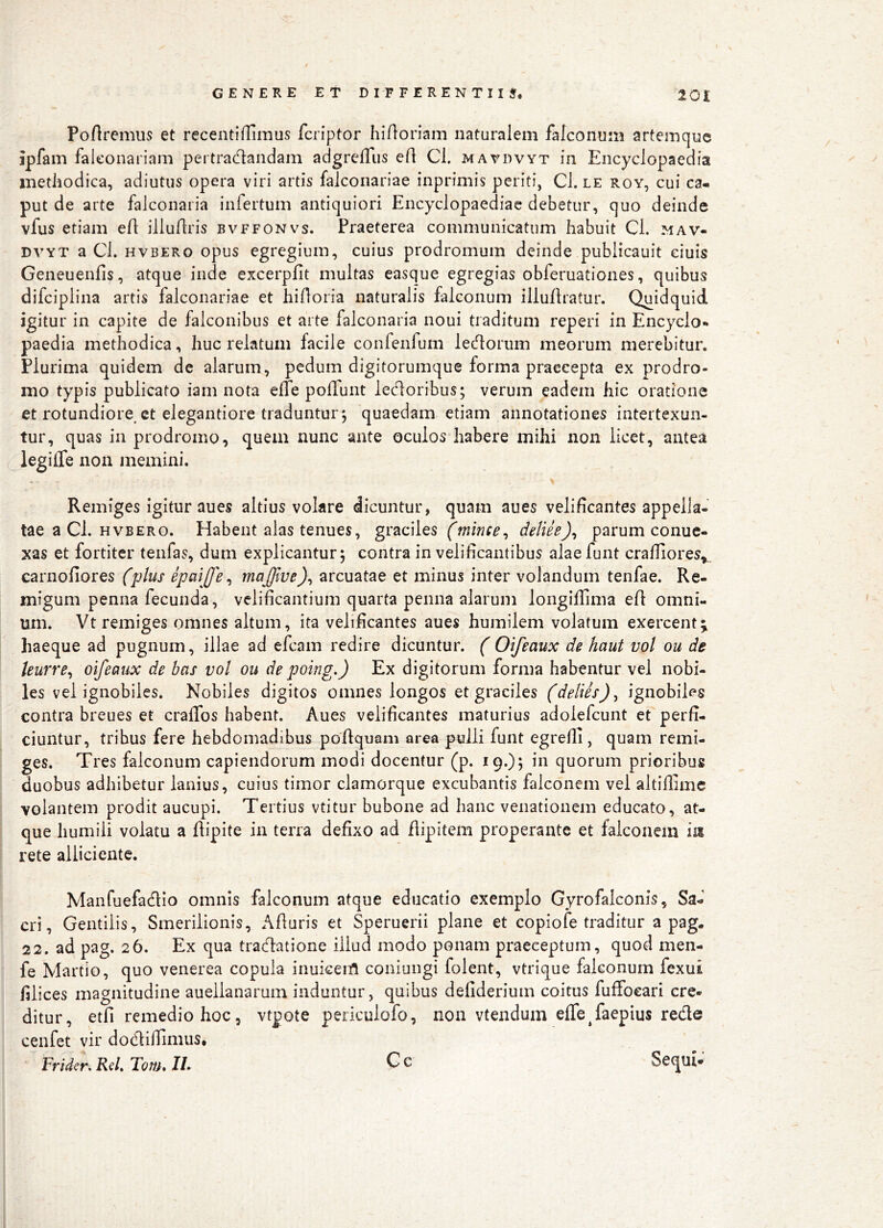 Poftremus et recentiflimus fcriptor hiAoriam naturalem falconum artemque ipfam faleonariam pertradandam adgrelTiis efl Cl. mavdvyt in Encyclopaedia inetliodica, adiutus opera viri artis falconariae inprimis periti, Cl. le roy, cui ca- put de arte falconaria infertum antiquiori Encyclopaediac debetur, quo deinde vfus etiam eft illuflris bvffonvs. Praeterea communicatum habuit Cl. mav- DVYT a Cl. HVBERo opus egregium, cuius prodromum deinde publicauit ciuis Geneuenfis, atque inde excerpfit multas easque egregias obferuationes, quibus difciplina artis falconariae et hiAoria naturalis falconum illullratur. Quidquid igitur in capite de falconibus et arte falconaria noui traditum reperi in Encyclo- paedia methodica, huc relatum facile confenfum ledorum meorum merebitur. Plurima quidem de alarum, pedum digitorumque forma praecepta ex prodro- mo typis publicato iam nota elTe poffunt ledoribus; verum eadem hic oratione et rotundiore, et elegantiore traduntur*, quaedam etiam annotationes intertexun- tur, quas in prodromo, quem nunc ante oculos habere mihi non licet, antea legilTe non memini. Remiges igitur aues altius vokre dicuntur, quam aues velificantes appella- tae a Cl. hvbero. Habent alas tenues, graciles deliie)^ parum conuc- xas et fortiter tenfas, dum explicantur; contra in velificantibus alae funt crafliores,, carnofiores (plus epmjfe ^ maffive)^ arcuatae et minus inter volandum tenfae. Re- migum penna fecunda, velificantium quarta penna alarum longifiima efi omni- um. Vt remiges omnes altum, ita velificantes aues humilem volatum exercent; haeque ad pugnum, illae ad efcam redire dicuntur. ( Oifeaux de haut vol ou de leurre^ oifeaux de bas vol ou de poing.) Ex digitorum forma habentur vel nobi- les vel ignobiles. Nobiles digitos omnes longos et graciles (delies)^ ignobiles contra breues et craffos habent. Aues velificantes maturius adolefcunt et perfi- ciuntur, tribus fere hebdomadibus poflquam area pulli funt egrefii, quam remi- ges. Tres falconum capiendorum modi docentur (p. 19.); in quorum prioribus duobus adhibetur lanius, cuius timor clamorque excubantis falconem vel altifiime volantem prodit aucupi. Tertius vtitur bubone ad hanc venationem educato, at- que humili volatu a ftipite in terra defixo ad flipitem properante et falconem iit rete alliciente. Manfuefadio omnis falconum atque educatio exemplo Gyrofalconis, Sa- cri , Gentilis, Smerilionis, Afiuris et Speruerii plane et copiofe traditur a pag. 22. ad pag. 26. Ex qua tradatione illud modo ponam praeceptum, quod men- fe Martio, quo venerea copula inuiceiA coniungi folent, vtrique falconum fexui filices magnitudine auellanarum induntur, quibus defiderium coitus fufFoeari cre- ditur, etfi remedio hoc, vtpote periculofo, non vtendum elTe^faepius rede cenfet vir dodifiinius. rrider, Rd, Tonu IL G c Sequi-