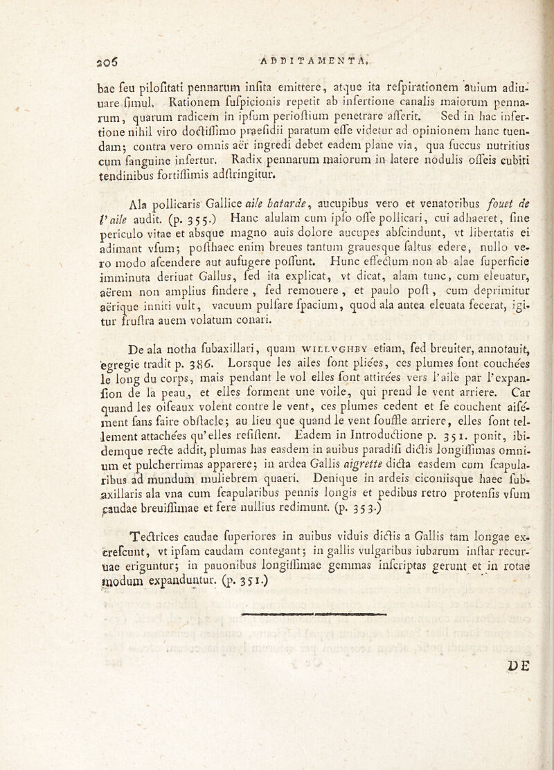 bae feu pilofitati pennarum infita emittere, atque ita refpirationem auium adiu- uare fimuL Rationem fufpidonis repetit ab infertione canalis maiorum penna- rum, quarum radicem in ipfum perioflium penetrare alTerit. Sed in hac infer- tione nihil viro dodiif mo praefidii paratum elTe videtur ad opinionem lianc tuen- dam; contra vero omnis aer ingredi debet eadem plane via, qua fuccus nutritius cum fanguine infertur. Radix pennarum maiprum in latere nodulis oifeis cubiti tendinibus fortiffimis adflringitur. Ala pollicaris Gallice batarde^ aucupibus vero et venatoribus fouet de Vaile audit, (p. 3 5 5-) Hanc alulam cum ipfo olTe pollicari, cui adhaeret, fine periculo vitae et absque magno auis dolore aucupes abfcindunt, vt libertatis ei adimant vfum; pofihaec enim breues tantum grauesque faitus edere, nullo ve- ro modo afcendere aut aufugere polfunt. Hunc elfedum non ab alae fuperficie imminuta deriuat Gallus, fed ita explicat, vt dicat, alam tunc, cum eleuatur, aerem non amplius findere , fed remouere , et paulo pofi, cum deprimitur aerique inniti vult, vacuum pulfare fpaciuni, quod ala antea eleuata fecerat, igi- tur fruflra auem volatum coiiari. De ala notha fubaxillari, quam willvghby etiam, fed breuiter, annotauit, egregie tradit p. 386. Lorsque les ailes font plie^es, ces plumes font couche^es le long du corps, mais pendant le vol elles font attirees vers faile par 1'expan- fion de la peau, et elles forment une voile, qui prend le vent arriere. Car quand les oifeaux volent contre le vent, ces plumes cedent et fe couchent aife- ment fans faire obfiacle; au lieu que quand le vent fouffle arriere, elles font tcl- Jement attachees qu’elles refifient. Eadem in Introductione p. 351. ponit, ibi- demque rede addit, plumas has easdem in auibus paradifi didis longilfimas omni- um et pulcherrimas apparere; in ardea Gallis aigrette dida easdem cum fcapula- ribus ad mundum muliebrem quaeri. Denique in ardeis ciconiisque haec fub- .taxillaris ala vna cum fcapularibus pennis longis et pedibus retro protenfis vfum pudae breuiffimae et fere nullius redimunt, (p. 353.) Tedrices caudae fuperiores in auibus viduis didis a Gallis tam longae ex- crefeunt, vt ipfam caudam contegant; in gallis vulgaribus iubarum iiifiar recur- uae eriguntur; in pauonibus longiffimae gemmas inferiptas gerunt et ia rotae taodum expanduntur, (p. 35i*)