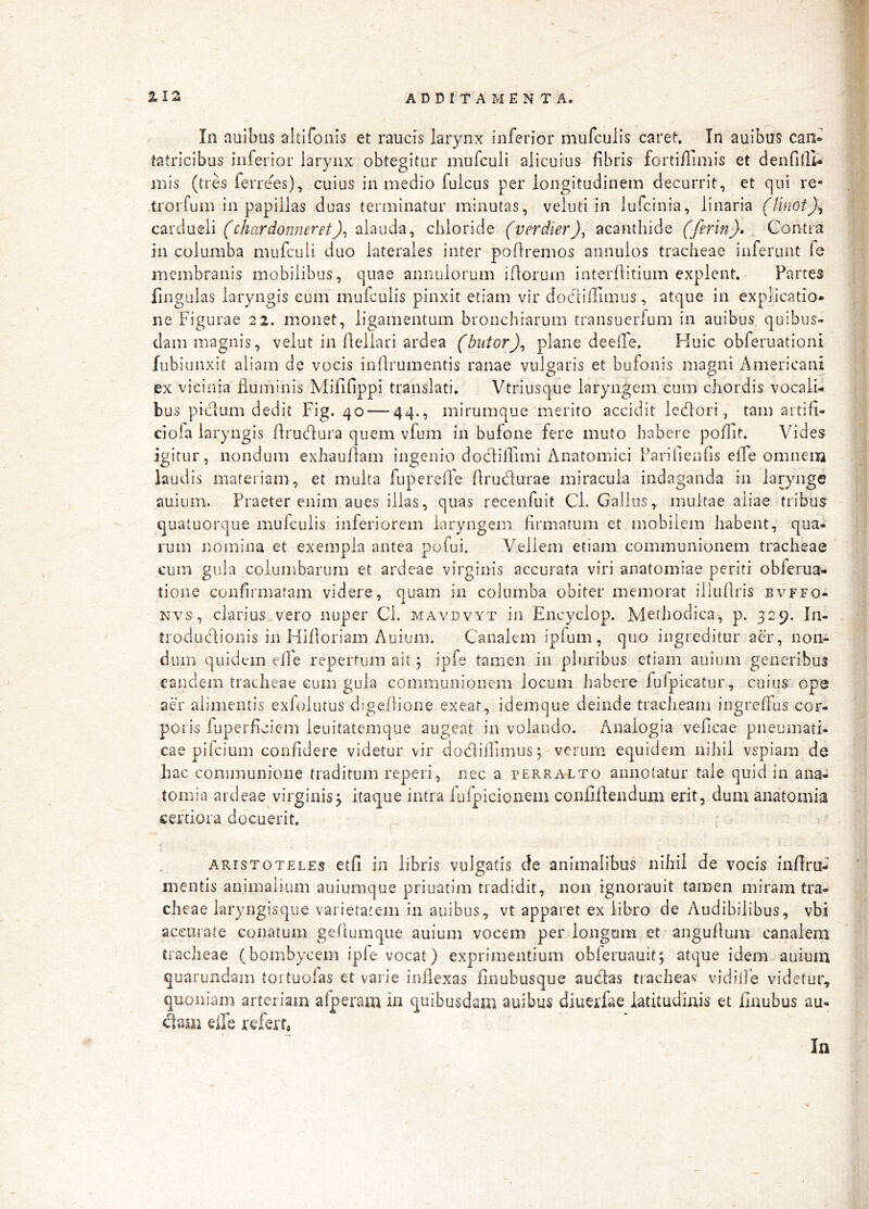 /■ In auibus altlfonis et raucis larynx inferior mufculis caret. In auibus can» w tatricibus inferior larynx obtegitur mufculi alicuius fibris fortifTimis et dendlll- inis (tres ferre^^es), cuius in medio fulcus per longitudinem decurrit, et qui re- jw trorfum in papillas duas terminatur minutas, veluti in lufcinia, linaria (linot)^ B c2ti'd\jiQli (chardonneret)^ cbloride (verdier), acanthide (ferin)» _ Contra B in columba mufculi duo laterales inter pofiremos annulos tracheae inferunt fe * membranis mobilibus, quae annulorum iftorum interflitium explent. Partes | fingulas laryngis eum mufculis pinxit etiam vir dodtillimus, atque in exphcatio* ne Figurae 22. monet, ligamentum bronchiarum transucrfum in auibus quibus» || dam magnis, velut in Aellari ardea (butor)^ plane deeffe. Huic obferuationi | fubiunxit aliam de vocis indrumentis ranae vulgaris et bufonis magni Americani | ex vicinia duiiiinis Mififippi translati. Vtriusque laryngem cum ciiordis vocaiU ? bus pidum dedit Fig. 40 — 44., mirumque'merito accidit ledori, tam artifi» | ciofa laryngis drucdura quem vfum in bufone fere muto habere pofht. Vides | igitur, nondum exhauflam ingenio docliffimi Anatomici Farifienfis effe omneiii | laudis materiam, et multa fupereffe drucTturae miracula indaganda in larynge I auium. Praeter enim aues illas, quas recenfuit Cl. GalJus, multae aliae tribus | ^uatuorque mufculis inferiorem laryngem firmatum et mobilem habent, qua- \ rum nomina et exempla antea pufui. Vellem etiam communionem tracheae cum gula columbarum et ardeae virginis accurata viri anatomiae periti obferua- tione confirmatam videre, quam in columba obiter memorat illiidris bvffo- Nvs, clarius vero nuper Cl. mavdvyt in Encyclop. Methodica, p. 329. Ia- | troduclionis in Hidoriam Auium. Canalem ipfum , quo ingreditur ad, non- ’> dum quidem effe repertum ait j ipfe tamen in pluribus etiam auium generibus -1 eandem tracheae cum gula communionem locum iiabere fufpicatur, cuius ope ' | aer alimentis exfolutus digedione exeat, idemque deinde tracheam ingredTus cor- ’ t poris fuperdcicm leuitatemque augeat in volando. Analogia veficae pneumati- J cae pifcium confidere videtur vir dodidimus; verum equidem nihil vspiam de hac communione traditum reperi, nec a perralto annotatur tale quid in ana- d tomia ardeae virginis j itaque intra fufpicionem confidendum erit, dum anatomia certiora docuerit, ARISTOTELES etfi 111 libris vulgatis cfe animalibus nihil de vocis inflru- mentis animalium auiumque priuatim tradidit, non|Tgnorauit tamen miram tra- d cheae laryngisque varietatem in auibus, vt apparet ex libro de Audibilibus, vbi accurate conatum gedumque auium vocem perlongam et angudum canalem n tracheae (bombycem iple vocat) exprimentium obleruauit^ atque idem auium quarundam tortuolas et varie indexas finubusque audas tracheas vidiile videtur, i’:' quoniam arteriam afperam in quibusdam auibus diuerfae latitudinis et finubus au- dam elle refert,