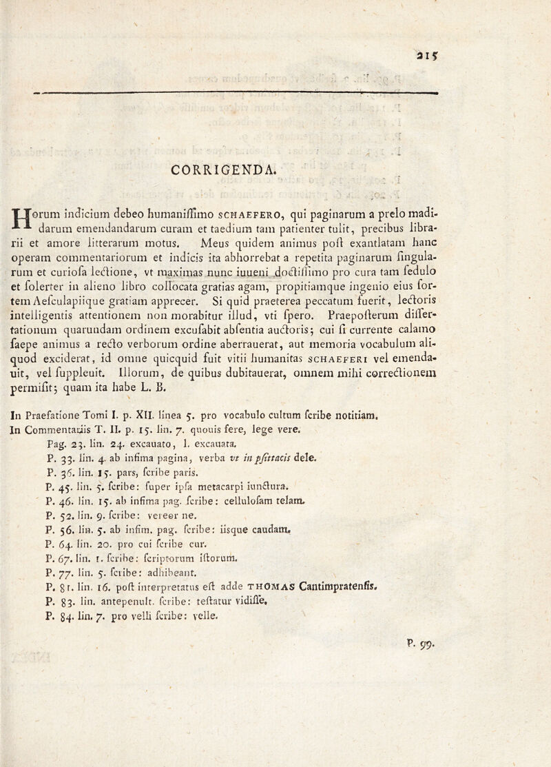 315: > , .A ’ •. i I > . y—, f CORRIGENDA. ‘ ^ f TTorum indicium debeo humanillimo scmaefero, qui paginarum a prelo madl- darum emendandarum curam et taedium tam patienter tulit, precibus libra- rii et amore litterarum motus. Meus quidem animus poli exantlatam hanc operam commentariorum et indicis ita abhorrebat a repetita paginarum Ungula- rum et curiofa ledione, vt maximas nunc iuueni 4<^^^d]imo pro cura tam fedulo et folerter in alieno libro collocata gratias agam, propitiamque ingenio eius for- tem Aefculapiique gratiam apprecer. Si quid praeterea peccatum fuerit, ledoris inteiligentis attentionem non morabitur illud, vti fpero. Praepollerum differ- tationum quarundam ordinem excufabit abfentia audloris; cui fi currente calamo faepe animus a re<flo verborum ordine aberrauerat, aut memoria vocabulum ali- quod exciderat, id omne quicquid fuit vitii humanitas schaeferi vel emenda- uit, vel fuppleuit. Illorum, de quibus dubitauerat, omnem mihi corredionem permifit; quam ita habe L. B. In Praefatione Tomi I. p. XII. linea 5. pro vocabulo cultum fcribe notitiam. In Commentariis T. IL p. 15. lin. 7, quouis fere, lege vere, Pag. 25. lin. 24. excauato, 1. excaiiata. P. 33. lin. 4. ab infima pagina, verba vt inpfittacis dele. P. 36. lin. IS, pars, fcribe paris. P. 45. lin. 5. fcribe: fuper ipfa metacarpi innfiura. P. 46. lin. 15. ab infima pag. fcribe: cellulofam telam, P. 52. lin. 9. fcribe: vereor ne. P. 56. lin. 5. ab infim. pag. fcribe: iisque caudam,* P. 64. lin. 20. pro cui fcribe cur. P. 67. lin. r. fcribe: fcriptorum ifiorum. P, 77. lin. 5. fcribe: adhibeant. P. gr. lin. 16. poft interpretatus efi adde thOmas Cantimpratenfis* p. g3. lin. antepenult. fcribe: teftatur vidiffe, P. g4, lia, 7. pro velli fcribe: velle, P. 99.