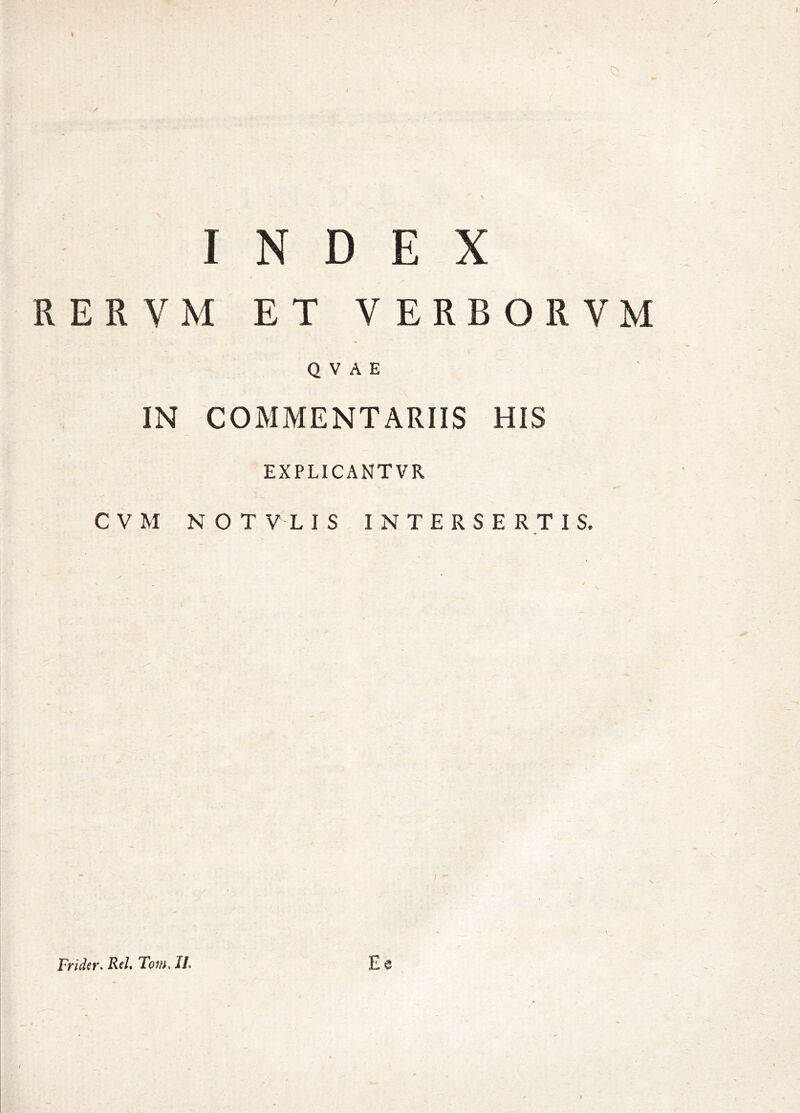 INDEX RERVM ET VERBORVM Q V A E IN COMMENTARIIS HIS EXPLICANTVR CVM NOTVLIS INTERSERTIS. Frider. Rd» Tom. II.