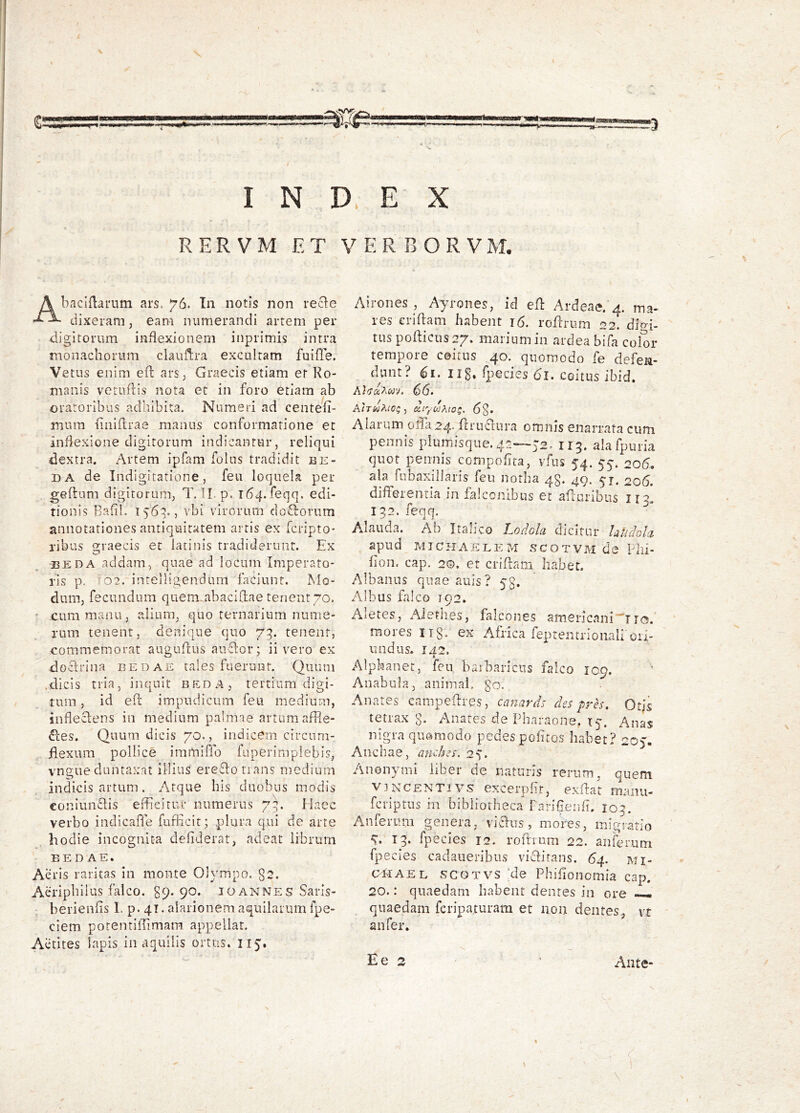 \ I N D. E X RERVM ET VERBORVM. Abaciflarum ars. 76. Tn notis non recle dixeram, eam numerandi artem per <ligitorum inflexionem inprimis intra monachorum claiiflra excultam fuifle. Vetus enim efl arS; Graecis etiam er Ro- manis vGtLiflis nota et in foro etiam ab oratoribus adliibita. Numeri ad centem mum liniflrae manus conformatione et inflexione digitorum indicantur, reliqui ^lextra. Artem ipfam folns tradidit be- DA de Indigitatione, feu loquela per gefhim digitorum, T. H. p. r64.feqq. edi- tionis Balil. 1569., vbi virorum doftorum annotationes antiquitatem artis ex fcripto* ribus graecis et latinis tradiderunt. Ex BEDA addam, quae ad locum Imperato- ris p. -02. intelligendum faciunt. Mo- dum, fecundum quem-abacidae tenent 70. ' cum manu, alium, quo ternarium nume- rum tenent, denique quo 73. tenent, commemorat auguftus auflor; ii vero ex doclrina eedae tales fuerunt. Quum .dicis tria, inquit beda, tertium digi- tum , id eft impudicum feu medium, sndeclens in medium palmae artum affle- ctes. Quum dicis 70., indicem circum- flexum pollice immiffo faperiraplebis, vngue duntaxat illius ere£lonans medium indicis artum. Atque his duobus modis eoniunClis efficitur numerus 7^. Haec verbo indicaffe fufficit; plura qui de arte hodie incognita defiderat, adeat librum BEDAE. Aeris raritas In monte Olympo. g2. Aeripbiius falco. 39. 90. 10 an nes Saris- berienfis 1. p. 41. alarionem aquilarum fpe- ciem potentiffimam appellat. Actites lapis in aquilis ortus. 115. Airones , Ayrones, id efl: Ardeae.'4. ma^ les eriflam habent 16. roflrum 22. diM- tiis poflicus 27» maiiumin ardea bifa color tempore coitus 40. quomodo fe defeii- d^unt? iig, fpecies 61. coitus ibid. (56. uiyctJAw^. 6§. Alarum 011^24. fcrucliira omnis enarrata cum pennis plumisque. 4r~5’2.. 115. alafpuria quot pennis compofita, vfus 54. 55. 206. ala fubaxillaris feu notha 43. 49. 51. 206. differentia in falconibus et afluribus 132. feqq. A.laiida. Ab Italico Lodola dicitur hUclGlci apud M T C EI A E L E M S C O T V M d e P lll- fion, cap. 2©. et crifiam habet. Albanus quae auls ? 53. Albus falco 192. Aletes, Methes, falcones americani^ira.' ‘ mores tig- ex Africa feptentrionali ori- undus. 142. Alphanet, feu baibariciis falco 109. Anabula, animal, go. Anates campeftres, canards des pres. Otjs tetrax g. Anates de Piiaraons, ty, Anas nigra quomodo pedes pofitos habet? 2O). Anchae, anehes. 2^. Anonymi liber de naturis rerum, quem V3NCENTIVS cxcerpht, exffat manii- fcriptus in bibliotheca PariEerifl. 103. Anferum genera, vicius, mores, migratio 13. fpecies 12. roftrum 22. anferum fpecies cadaiieribus viclirans. 64. mi- OPIAEL SCOTVS ;de Phifionomia cap. 20.: quaedam habent dentes in ore — quaedam fcripaturam et non dentes., vt an fer. \ i