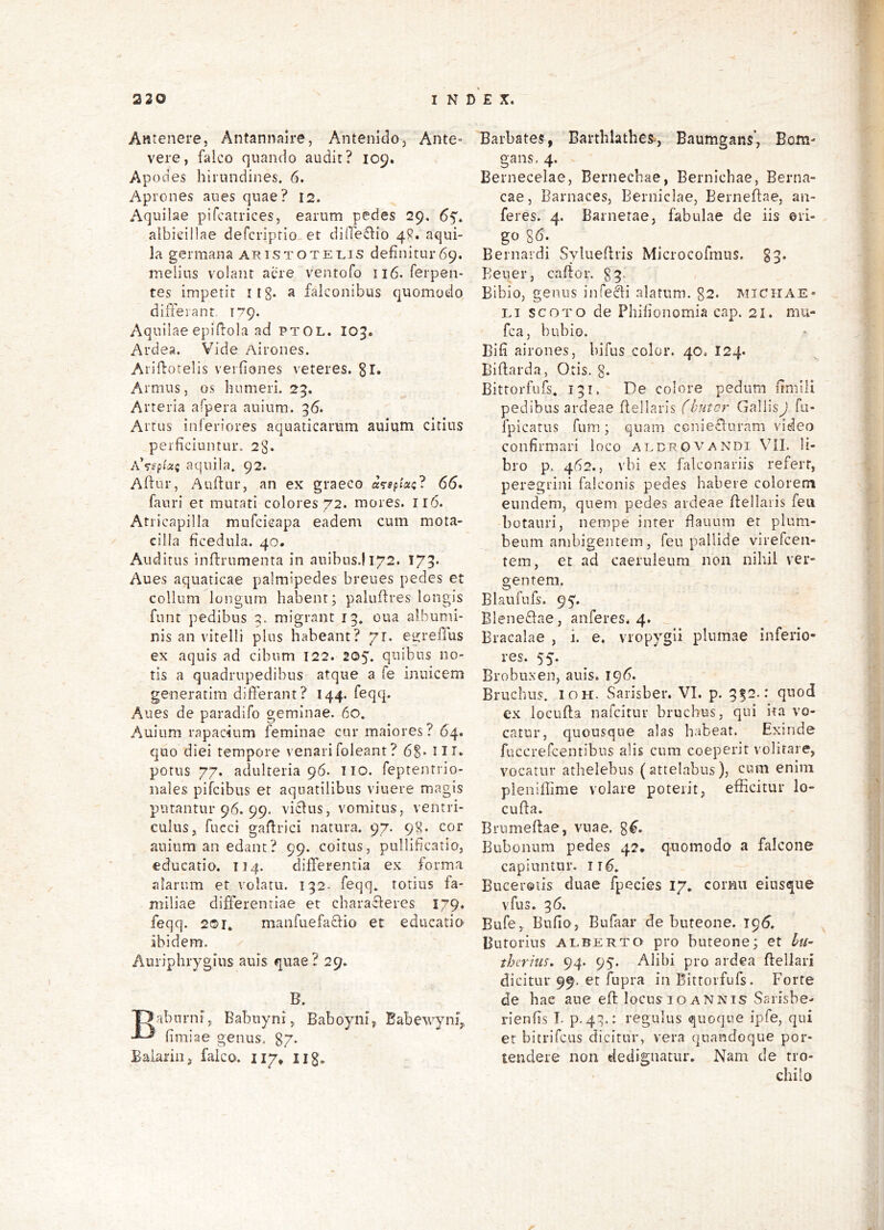 Antenere, Antannaire, Antenidoj Ante- vere, falco cjuando audit? 109. Apoeies hirundines, 6. Aprones aues quae? 12. Aquilae pifcatrices, earum pedes 29. 65. albieillae defcriprio et diffeflio 4R. aqui- la germana aristotet^is definitur69. melius volant acre ventofo 116. ferpen- tes impetit itg. a falconibus quomodo differant 179. Aquilae epifiola ad ptOL. 105. Ardea. Vide Airones. Arifiotelis veifiones veteres. 3l* Armus, os humeri. 23. Arteria afpera auium. 36. Artus inferiores aquaticarum auium citius perficiuntur. 23. AVfp^ii!5 aquila. 92. Aflur, Auftur, an ex graeco adeptae? 66* fauri et mutati colores 72. mores. 116. Atricapilla mufcicapa eadem cum mota- cilla ficedula. 40. Auditus inftrumenta in auibus.1172. 175* Aues aquaticae palmipedes breues pedes et collum longum habent; paluffres longis funt pedibus 2. migrant 13. oua albumi- nis an vitelli plus habeant? 71. egreffus ex aquis ad cibum 122. 205. quibus no- tis a quadrupedibus atque a fe inuicem generarim differant? 144. feqq. Aues de paradifo geminae. 60. Auium rapacium feminae cur maiores? 64. quo diei tempore venarifoleant ? iir, potus 77. adulteria 96. Tio. feptentrio- nales pifeibus et aquatilibus viuere magis putantur 96. 99. vicius, vomitus, ventri- culus, fucci gafirici natura. 97. 9^. cor auium an edant? 99. coitus, pullificatio, educatio. T14. differentia ex forma alarum et volatu. 132. feqq. totius fa- miliae differentiae et cbaracleres 179. feqq. 2®r* manfuefaclio et edueatio’ ibidem. Auriphrygius auis quae? 29. B. Babnrni, Babuyni,. Baboyni^ Babewyniy fimiae genus, gy. Balarin, falco, iiy* iig. Barbates, Barthlathes, Baumgans’, Bom- gans, 4. Bernecelae, Bernecbae, Bernichae, Berna- cae, Barnaces, Berniclae, Berneflae, au- feres. 4. Barnetae, fabulae de iis eri- go 86. Bernardi Syluefhis Microcofmus. 83. Bener, caflor, 83. Bibio, genus infelli alatum. g2. Michae- Li scoTO de Phifionomia cap. 21. mu- fca, bubio. Bifi airones, bifus color. 40. 124. Biflarda, Otis. g. Bittorfufs. 131, De colore pedum fimili pedibus ardeae Bellaris fhutar GallisJ fu- fpicatus fum; quam ccniefluram video confirmari loco aedrOVAndi Vil. li- bro p, 462., vbi ex falconariis refert, peregrini falconis pedes habere colorem eundem, quem pedes ardeae Bellaris feu botauri, nempe inter Bauum et plum- beum anibigentein, feu pallide virefeen- tem, et ad caeruleum non nihil ver- gentem. Blaufufs. 95. Blene61ae, auferes. 4. Bracalae , i. e. vropygli plumae inferio- res. 55. Brobuxen, auis. 196. Bruchus. IOH. Sarisber. VI. p. 332.: quod ex locuBa nafeitur bruchus, qui ita vo- catur, quousque alas habeat. Exinde fuccrercentibns alis cum coeperit volitare, vocatur athelebus (attelabus), cum enim pleniffime volare poterit, efficitur lo- cuBa. BrumeBae, vuae. g^. Bubonum pedes 42, quomodo a falcone capiuntur. ir6. Buceretis duae fpecies 17, cornu eiusque vfus. 36. Bufe, Bufio, Bufaar de buteone. Butorius ALBERTO pro buteone; et Ith therius. 94. 95’. Alibi pro ardea Bellari dicitur 99. et fupra in Bittorfufs. Forte de hae ane eB locus 10 annis Sarisbe- rienfis I. p.43.: regulus quoque ipfe, qui et bitrifciis dicitur, vera quandoque por- tendere non dedignatur. Nam de tro- chilo