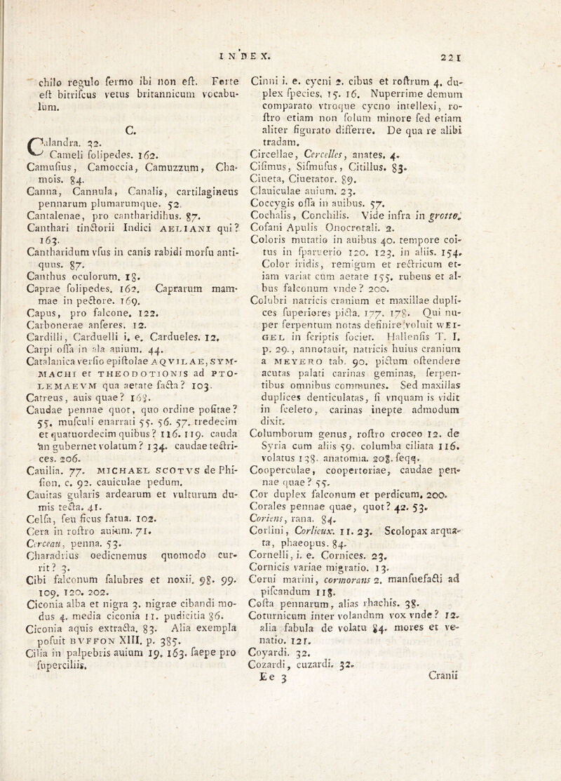 V. I N ’d E X. 22 1 chilo regulo feimo ibi non efl. Ferte eft bitriicus vetus britannicum vocabu- lum. C. /^alanclra. ^2. Cameli folipedes. 162. Camufius, Camoccia, Camiizzum, Cba- mois, g4. Canna, Cannula, Canalis, cartilagineus pennarum plumarumque. 52. Cantalenae, pro cantharidibus, g/. Canthari tini^orii Indici aeliani qui? 165. Cantharidum vfus in canis rabidi morfu anti- quus. g/. Canthus oculorum, ig. Caprae folipedes. 162, Caprarum mani' mae in peclore. 169. Capus, pro falcone. 122. Carbonerae anferes. 12. Cardilli, Carduelli i, e. Cardueles. 12. Carpi olla in ala ardum. 44. Catalanica verfio epiftolae aqvjl ae, sym- JSIACHI er THEODOTIONIS ad PTO' LEMAEVM qua aetate fafta ? 103. Catreus, auisquae? 163. Caudae pennae quot, quo ordine podtae? 55. mufculi enarrati 5^. 56. 57. rredecim et quatuordecim quibus? II6. I19. cauda ^n gubernet volatum ? 134. caudae teclri- ces. 206. Cauilia. 77. michael scOTVsdePlii- fion, c, 92. cauiculae pedum. Cauitas gularis ardearum et vulturum du- mis rella. 41. Celfa, feu heus fatua. 102. Cera in roflio auknn. 71, Cercean^ penna. 53. Cliaradiius oedienemus quomodo cur- rit ? 3. Cibi falconum falubres et noxii. 9g. 99. 109. T20, 202. Ci conia alba et nigra 3. nigrae cibandi mo- dus 4. media ciconia ii. pudicitia g6. Ciconia aquis extra61:a. 33. Alia exempla pofuit nvFFON XIII, p. 335-, Cilia in palpebris auium 19. 163. faepe pro fuperciliis. Cinnl i. e. cycni 2. cibus et roftrnm 4. du- plex fpecies. 15. 16. Nuperrime demum comparato vtroque cycno intellexi, ro- flro etiam non folum minore fed etiam aliter figurato differre. De qua re alibi tradam. Circellae, Cercelles, anates. 4* Cifimus, Sifmufus, Citillus. 83- Ciueta, Ciuetaror. 39. Clauiculae auium. 23. Coccygis offa in auibus. 57. Cocbalis , Concldlis. Vide infra in grotwl Cofani Apulis Onocrotali. 2. Coloris mutatio in anibus 40. tempore coi- tus in fparuerio 120. 123. in aliis. 154, Color iridis, remigum et redfricum et- iam variat cum aetate 155, rubeus et al- bus falconum vnde? 200. Colubri natricis cranium et maxillae dupli- ces fuperiores piffa. 177. T7g. Qui nu- per ferpenrum notas definireVoluit wEi- GEL in feriptis fociet. Hallenfis T. I. p. 29., annotauif, natricis huius cranium a MEYERO tab, 90. piclum offendere acutas palati carinas geminas, ferpen- tibus omnibus communes. Sed maxillas duplices denticulatas, fi vnquam is vidit in fceleto, carinas inepte admodum dixit. Columborum genus, roffro croceo 12. de Syria cum aliis 59. columba ciliata 116. volatus iqg. anatomia. sog.feqq. Cooperculae, coopertoriae, caudae pen- nae quae ? SS' Cor duplex falconum er perdicum, 20O- Corales pennae quae, quot? 42. 53» Coriens, rana, 34. Corlini, Corlieux. ir. 2J. Scolopax arqua- ta, phaeopus, g4, Cornelii,!, e. Cornices. 23. Cornicis variae migratio. 13. Cerni marini, cormorans 2. manfuefa^ii ad pifeandum iig. Cofla pennarum, alias rhachis. 3g. Coturnicum inter volandnm vox vnde? 12^ alia fabula de volatu ^4- mores et ve- natio. 121. Coyardi. 32. Cozardi, cuzardi. 32. Cranii