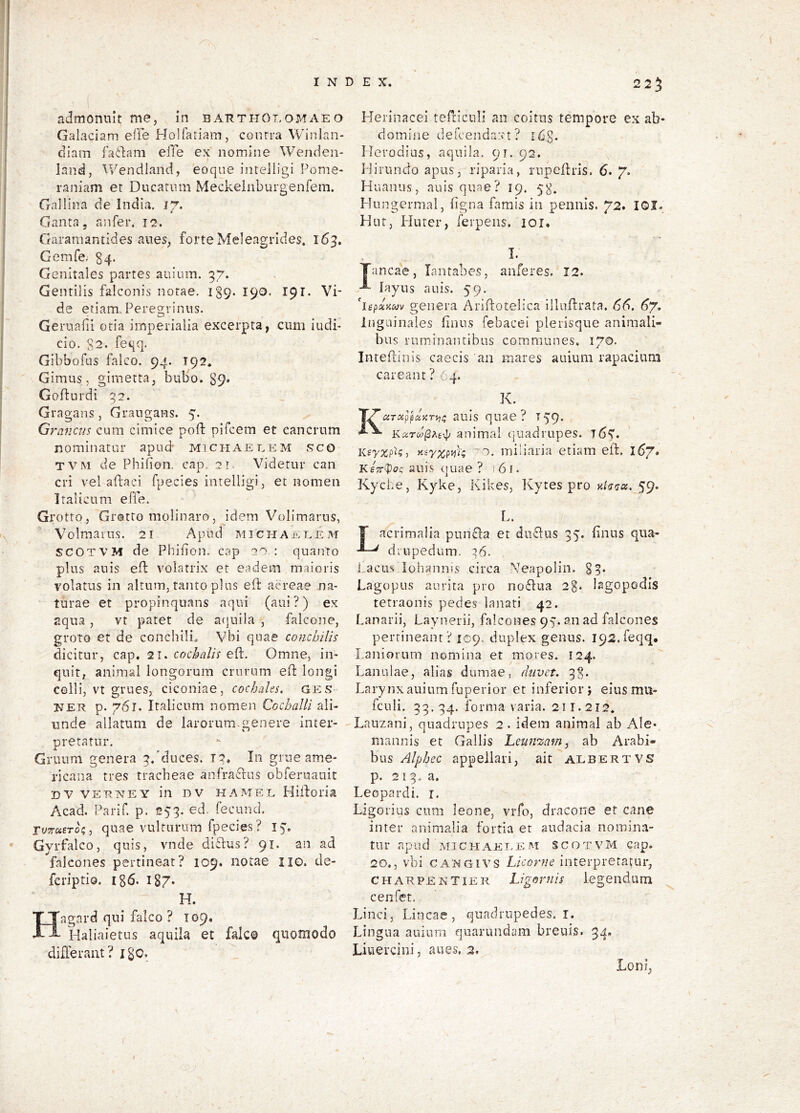 admonuit me, in barthot.omaeo Galaciam efie Holfariam, contra Winlan- diam factam elTe ex nomine Wenden- land, Wendiand, eoque intelligi Ponie- raniam et Ducatnm Meckeinbuigenfem. Gallina de India. 1% Ganta, anfer. 12. Garamantides anes, forte Meleagrides. 163. Gemfe,' §4. Genitales partes auium. 37. Gentilis falconis notae. 139. 190. 191. Vi- de etiam. Peregrinus. Gernafii otia imperialia excerpta, ciim iudP cio. $2. feqq. Gibbofus falco. 94. 192. Gimus, girnetta, bubo. 89* Gofturdi 92. Gragans, Grangans. 5. Graneus cum cimice poft pifeem et cancrum nominatur apud' michaeeem sco TVM de Phibon. cap. 21 Videtur can cri vel afiaci fpecies intelligi, et nomen Italicum effe. Grotto, Grotto inclinaro, idem Volimarus, Volmains. 2i Apud michai^^eeixr SCOTVM de Phifion. cap 22 : quanto plus au is elb volatrix et eadem maioris volatus in altum, tanto plus eft aereae na- turae et propinquans aqui (aui ?) ex aqua , vt patet de a(}uila , falcone, groto et de conchili, Vbi quae conchilis dicitur, cap, 21. cochalis eft. Omne, in- quit, animal longorum crurum efb longi colli, vt grues, ciconiae, cochahs. ges- NER p. 761. Italicum nomen CochaUl ali- unde allatum de larorum.genere inter- pretatur. Gruum genera 9.'duces. 19. In grue ame- ricaiia tres tracheae anfra^bus obferuauit DV VERNEY iii DV HA ME E Hiiforia Acad, Parif. p. 259. ed. fecund. pyTraero?, quae vulturum fpecies ? Gyrfalco, quis, vnde di£lus? 91. an ad falcones pertineat? 109. notae iio. de- feriptio. i86. 187. H. Hagard qui falco ? 109, Haliaietus aquila et falco quomodo differant? Igo. 225 Herinacei tefriculi aii coitus tempore ex ab- domine defcendaxt ? i68. Herodius, aquila, or. 92, Hirundo apus, riparia, rupefhis. 6. 7. Huanus, auis quae? 19. 58. Hungermal, figna famis in pennis. 72. lOI. Hut, Huter, ferpeiis. loi. 1. Tanca'e, lantabes, auferes. 12. layns auis. 59. genera Arifbotelica illufbrata. 66. 6% Inguinales finus febacei plerisque animali- bus ruminantibus communes. 170. Inteflinis caecis an mares auium rapacium careant ? 64. K. KdTxppuytrm; auis qusc ? 139* animal quadrupes. 765'. KsyxpU, y-iyxp^k '2. miliaria etiam eft. 167. Kstt^oc; auis quae ? 161. Kyd.e, Kyke, Kikes, Ixytes pro yJarioc. 59. L. T acrimalia puneba et duebus 95. finus qiia- ' diupedum. :’6. PacLis lohannis circa Neapolin. §9. Lagopus aurita pro no6bua 2%. lagopodis tetraonis pedes lanati 42. Lanarii, Layiierii, falcones 95’. an ad falcones pertineant? 109. duplex genus. I92.feqq* Laniorum nomina et mores. 124. Lanulae, alias dumae, diivet. 98. Larynx auium fuperior et inferior; eiusmil- fculi. 99.94. forma varia. 21T. 212. Lauzani, quadrupes 2. idem animal ab Ale- mannis et Gallis Leunszam, ab Arabi- bus Alphee appellari, ait albertVS p. 219. a. Leopardi, i. Ligorius cum leone, vrfo, dracone et cane inter animalia fortia er audacia nomin.v tur apud MiCHAEEEM scotvm cap. 20,, vbi CANGivs Licorne interpretatur, CHARPENTiER Ligoruis legeiidum cenfet. Linei, Lineae, quadrupedes.!. Lingua auium quarundam breuis. 34. Liuercini, aues, 2. Loni,