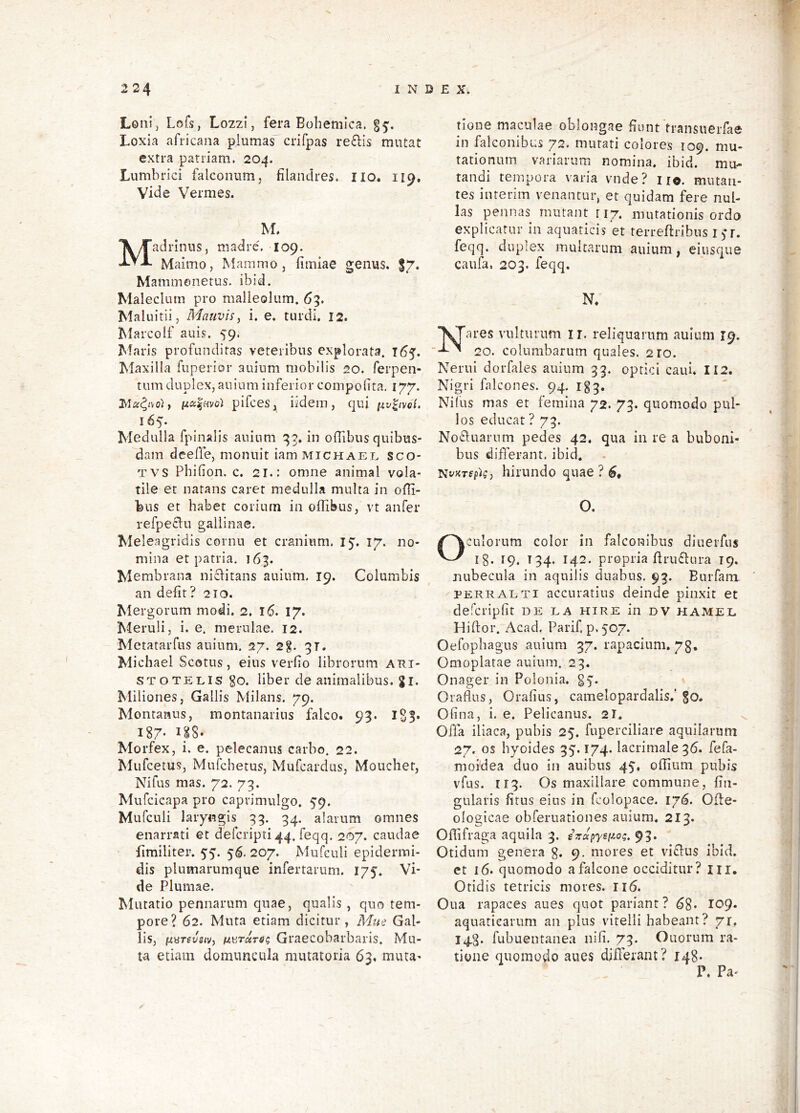 Loiii, Lofs, Lozzi, fera Bohemlca, Loxia africana plumas crifpas re£lis mutat extra pariiam, 204. Lumbrici falconum, filandres. IIO. 119. Vide Vermes. M. adrinus, madrc. 109. Maimo, Mammo, fimiae genus. 17. Mammenetus. ibid. Maleclum pro malleolum. 63. Maluitii, Mauvis, i. e. turdi. 12. MarcoIf auis. 59. Maris profunditas veteribus explorata. 165. Maxilla fuperior auinm mobilis 20. ferpen- tum duplex, auinm inferior compoiita, 177. pifces, ijidem, (|ui [4.v^ivoi, 165. Medulla fpinalis auinm 33. in ofTibus quibus- dam deeffe, monuit iam michael sco- TVS Pbifion. c. 21.: omne animal vola- tile et natans caret medulla multa in olli- feus et habet corium in offibus, vt aufer refpe^lu gallinae. Meleagridis cornu et cranium. 15. 17. no- mina et patria. 163. Membrana ni£litans auinm. 19. Columbis an defit? 210. Mergorum modi. 2. I 6. 17. Meruli, i. e. merulae. 12. MetataiTus auinm. 27. 2g. qr. Michael Scotus, eius verfio librorum Ari- stotelis go. liber de animalibus, g I. Miliones, Gallis Milans. 79. Montanus, montanarius falco. 93. iSS* 187- 1.^8- Morfex, i. e. pelecanus carbo. 22. Mufcetus, Mufchetus, Mufcardus, Mouchet, Nifus mas. 72. 79. Mufcicapa pro caprimulgo. 59. Mufculi laryngis 93. 34. alarum omnes enarrati et defcripti 44. feqq. 207. caudae fimiliter. 55. 56. 207. Mufculi epidermi- dis plumarumque infertarum. 175. Vi- de Plumae. Mutatio pennarum quae, qualis, quo tem- pore? 62. Muta etiam dicitur , Mue Gal- lis, fivrevsivy ii\!iToiTS(; Graecobarbaris. Mu- ta etiam domuncula mutatoria 63. muta- tione maculae oblongae fiunt transuerfae in falconibus 72. mutati colores 109. mu- tationum variarum nomina, ibid. mu- tandi tempora varia vnde? iio. mutan- tes interim venantur, et quidam fere nul- las pennas mutant r 17. mutationis ordo explicatur in aquaticis et terreftribus i )*r. feqq. duplex multarum auium, eiusque caufa. 203. feqq. N. Nares vulturum ii, reliquarum auium 19. 20. columbarum quales. 210. Nerui dorfales auium 33. optici caui. II2. Nigri falcones. 94. Ig3. Nilus mas et femina 72. 73. quomodo pul- los educat ? 73. No^luarum pedes 42. qua in re a buboni- bus differant, ibid. hirundo quae ? O. Oculorum color in falconibus diuerfus l§. 19. 134. 142. propria flru6lura 19. nubecula in aquilis duabus. 93. Burfam PERRALTi accuratius deinde pinxit et defcripfit de ea hire in dv hamel Hiftor. Acad. Parif. p.507. Oefopbagus auium 37. rapacium. 73, Omoplatae auium. 23. Onager in Polonia. Oraflus, Orafius, camelopardalis.'go. Ofina, i. e. Pelicanus. 21. Offa iliaca, pubis 25. fuperciliare aquilarum 27, os byoides 35.174. lacrimale 36. fefa- moidea duo in auibus 45, oflium pubis vfus. II3. Os maxillare commune, fin- gulaiis fitus eius in fcolopace. 176. Ofle- ologicae obferuationes auium. 213. Oflifraga aquila 3. sTrapyei^o^. 93. Otidum genera g. 9, mores et vi£l:us ibid. et 16. quomodo a falcone occiditur? m. Otidis tetricis mores. ri6. Oua rapaces aues quot pariant? 68* 109- aquaticarum an plus vitelli habeant ? 71. 14.3. fubuentanea nifi. 73. Quorum ra- tione quomodo aues differant? 148- P. Pa^