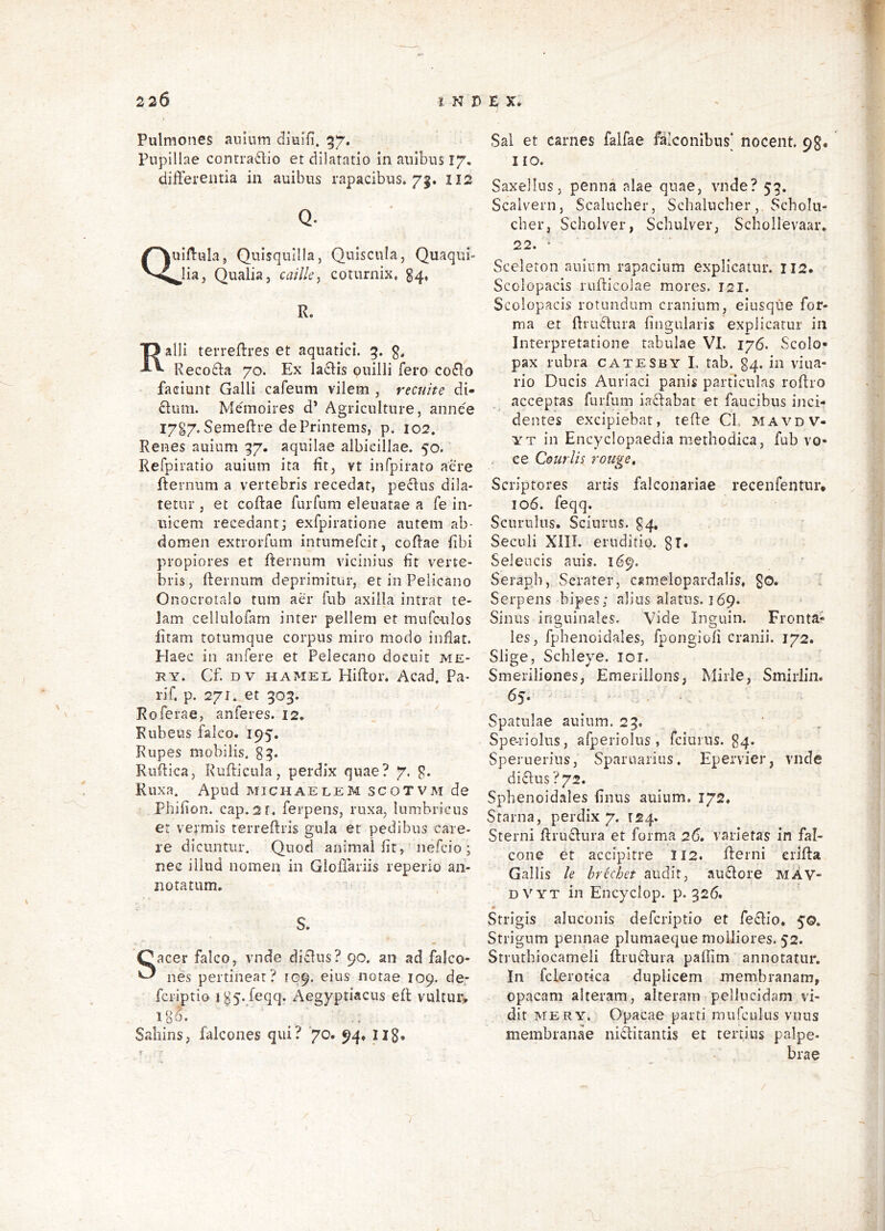 Pulmones aiiinm diuili* Pupillae contrario et dilatatio in anibus 17, differentia in auibus rapacibus. 7^. II2 Q. Qi uiilula, Quisquilia, Quiscula, lia, Qualia, caille^ coturnix, Quaqui- §4* R. Ralli terreffres et aquatici. 5. g, Recoffa 70. Ex laffis ouilli fero co£lo faciunt Galli cafeum vilem , recnite di- Gum. Memoires d’ Agriculture, annee I7g7.Semeftre dePrintems, p. 102. Renes auinm 97. aquilae albicillae. 50. Refpiratio auium ita fit, vt infpirato aere ffernum a vertebris recedat, pectus dila- tetur , et coftae furfum eleuatae a fe in- uicem recedant3 exfpiratione autem ab- domen extrorfum intnmefcit, coRae iibi propiores et ffernum vicinius fit verte- bris, ffernum deprimitur, et in Pelicano Onocrotalo tum aer fub axilla intrat te- lam cellulofarn inter pellem et mufcnlos litam totumqne corpus miro modo inflat. Haec in anfere et Pelecano docuit me- RY. Cf. DV HAMEL Hiflor. Acad. Pa- rif. p. 271. et 309. Roferae, anferes. 12. Rubeus falco. 195. Rupes mobilis, gg. Ruffica, Rufficula, perdix quae? 7. g. Ruxa. Apud michaelem scotvm de Phifion. cap. 2f. ferpens, ruxa, lumbricus er vermis terreffris gula et pedibus care- re dicuntur. Quod animal fit, nefcio ; nec illud nomen in Gloffariis reperio an- notatum. S. Sacer falco, vnde diffus? 90. an ad falco- nes pertineat? 109. eius notae 109. de; fcriptio igSvfeqq. Aegyptiacus eft vultiuv 1 o Sahins, falcones qui? 70. 94» Iig. Sal et carnes falfae falconibus nocent, pg. IIO. Saxellns, penna alae quae, vnde? 53. Scalvern, Scalucher, Schalucber,. Scholu- cher, Scholver, Schulver, Scbollevaar, 22. ■ Sceleton auium rapacium explicatur. 112. Scolopacis rufficolae mores. 121. Scolopacis rotundum cranium, eiusqiie for- ma et ffruffura lingularis explicatur in Interpretatione tabulae VI. 176. Scolo- pax rubra catesby I. tab. g4. in vina- rio Ducis Auriaci panis particulas roffro acceptas furfum iaffabat et faucibus inci- dentes excipiebat, teffe Cb mavdv- YT in Encyclopaedia methodica, fub vo- , ee Courlis rottge. Scriptores artis falconariae recenfentur» 106. feqq. Scuriilus. Sciurus. 94, Secoli XIII. eruditio. gT. Seleucis auis. 169. Serapb, Serater, camelopardalis, go. 1 Serpens bipes; alius alatus. 169. Sinus inguinales. Vide Inguin. Fronta- les, fphenoidales, fpongioli cranii. 172. Slige, Schleye. loi. Smeriliones, Emerillons, Mirle, Smirlin. 65. . - . . Spatulae auium. 23. ‘ . Spe-riolus, afperiolus , fciurus. g4. Speruerius, Sparuarius. Epervier, vnde diffus ?72. Sphenoidales finus auium. 172* Starna, perdix 7. 124. Sterni ffru£fnra et forma 26, varietas in fal- cone et accipitre II2. fferni eriffa Gallis le brkhet audit, auffore mAv- DVYT in Encyclop. p. 326. Strigis alnconis defcriptio et fecfio. 5©. Strigum pennae plumaeque molliores. 52. Strutbiocameli flrucfura paffim annotatur. In fclerotica duplicem membranam, opacam alteram, alteram pellucidam vi- dit MERY. Opacae parti mufculus vnus membranae niffitantis et tertius palpe- brae