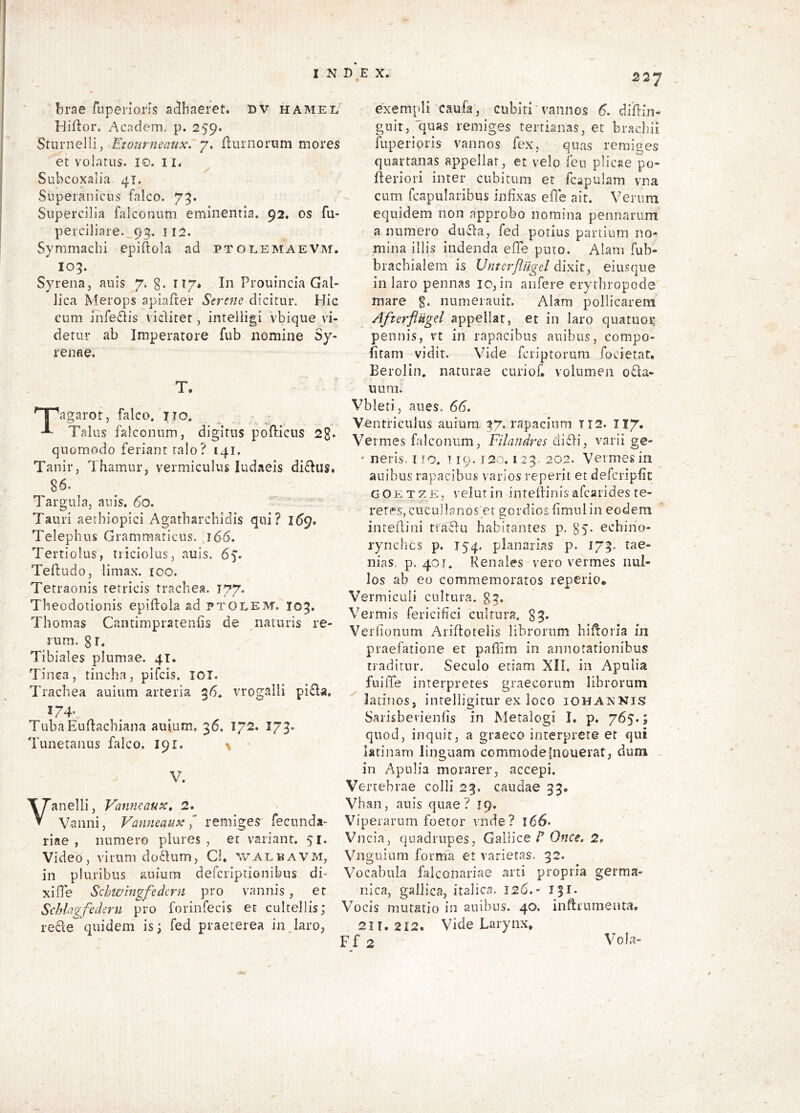 ' brae fnpenoris aclbaeret. DV hamel Hiftor. Acndem. p. 259. Sturnelli, Etourneaux. 7. ftiirnonim mores et volatus. lo. 11. Subcoxalia 41. Superanicus falco. 73. Supercilia falconum eminentia. 92. os fu- peiciliare._9g. 112. Symmachi epiftola ad ptoeemaeVm. 105. Syrena, auls 7. g. 117* In Prouincia Gal- lica Merops apiafter Sere7te dicitur. Hic cum infe£lis viditet, inteliigi vbique vi- detur ab Imperatore fub nomine Sy- renae. T. Tagarot, falco, jio. Talus falconum, digitus poflicus 2g. quomodo feriant talo? 141, Tanir, Thamur, vermiculus ludaeis didus. 86. Targula, auis. 60, Tauri aethiopici Agatharcbidis qui? 169. Telephus Grammaticus. 166. Tertiolus, triciolus, auis. 65'. Teftudo, limax, ico. Tetraonis tetricis trachea. 177. Theodotionis epiftoia ad ptolem. 105. Thomas Cantimpratenfis de naturis re- rum. gr. Tibiales plumae. 41. Tinca, tincha, pifcis. lOT. Trachea auium arteria 36. vrogalli pi£la, TubaEuftachiana auium, 36. 172. 173. Tunetanus falco. 191. \ ■ V. anelli, Vaimeaux, 2. Vanni, Vanneaux y” remiges fecunda- riae , numero plures , et variant. 51. Video, virum do6Ium, Ci. walbavm, in plu ribus auium defcriptionibus di- xi fle Schwingfedcrn pro vannis, et Schlagfederu pro forinfecis et cultellis; rede quidem is; fed praeterea injaro, 227 exempli caufa, cubiti vannos 6. dilffin- gnit, quas remiges tertianas, et brachii fuperioris vannos fex, quas remiges quartanas appellar, et velo fen plicae po- fteriori inter cubitum et fcapulam vna cum fcapularibus infixas efle ait. Verum equidem non approbo nomina pennarum a numero duda, fed potius partium no- mina illis indenda effe puto. Alam fub- bracbialem is Vnterfliigel dixity eiusque in laro pennas 10, in anfere erythropode mare g. numerauit. Alam pollicarem AfterflUgel appellat, et in laro quatuoi* pennis, vt in rapacibus auibus, compo- fitam vidit. Vide fcriptoriim. focietat. Berolin. naturae curiof. volumen o£la- uum. Vbleti, aues. 66. Ventriculus auium. 37. rapacium T12. II7. Vermes falconum, Filandres (iiSti, varii ge- • neris, i fo. i 19.120. 123 202. Vermesiii auibus rapacibus varios reperit et defcripfit GOETZE, velutin inteliinis afcarides te- reres, cucullanos^et gordios fimniin eodem intedini ttadu habitantes p. 85. echino- rynchcs p. 154. planarias p. 173. tae- nias. p. 4or. Renales vero vermes nul- los ab eo commemoratos reperio. Vermiculi cultura. g3. Vermis fericifici cultura, gg. Verlionum Aridoteiis librorum hidoiia in praefatione et paffim in annotationibus traditur. Seculo etiam XII. in Apulia fuiffe interpretes graecorum librorum latinos, intelligitur ex loco iohannis Saiisbevienfis in Metalogi I. p. 765.; quod, inquit, a graeco interprete er qui latinam linguam commodefnouerat, dum . in Apulia morarer, accepi. Vertebrae colli 29. caudae 33. Vhan, anis quae? 19. Viperarum foetor vnde? 166. Vncia, quadrupes, GrIVicq T Once. 2, Vnguium forma et varietas. 92. Vocabula falconariae arti propria germa- nica, gallica, italica. 126.' 13^« Vocis mutatio in auibus. 40. inftrumenta. 211,212. Vide Larynx, Ff2 Vol.a-
