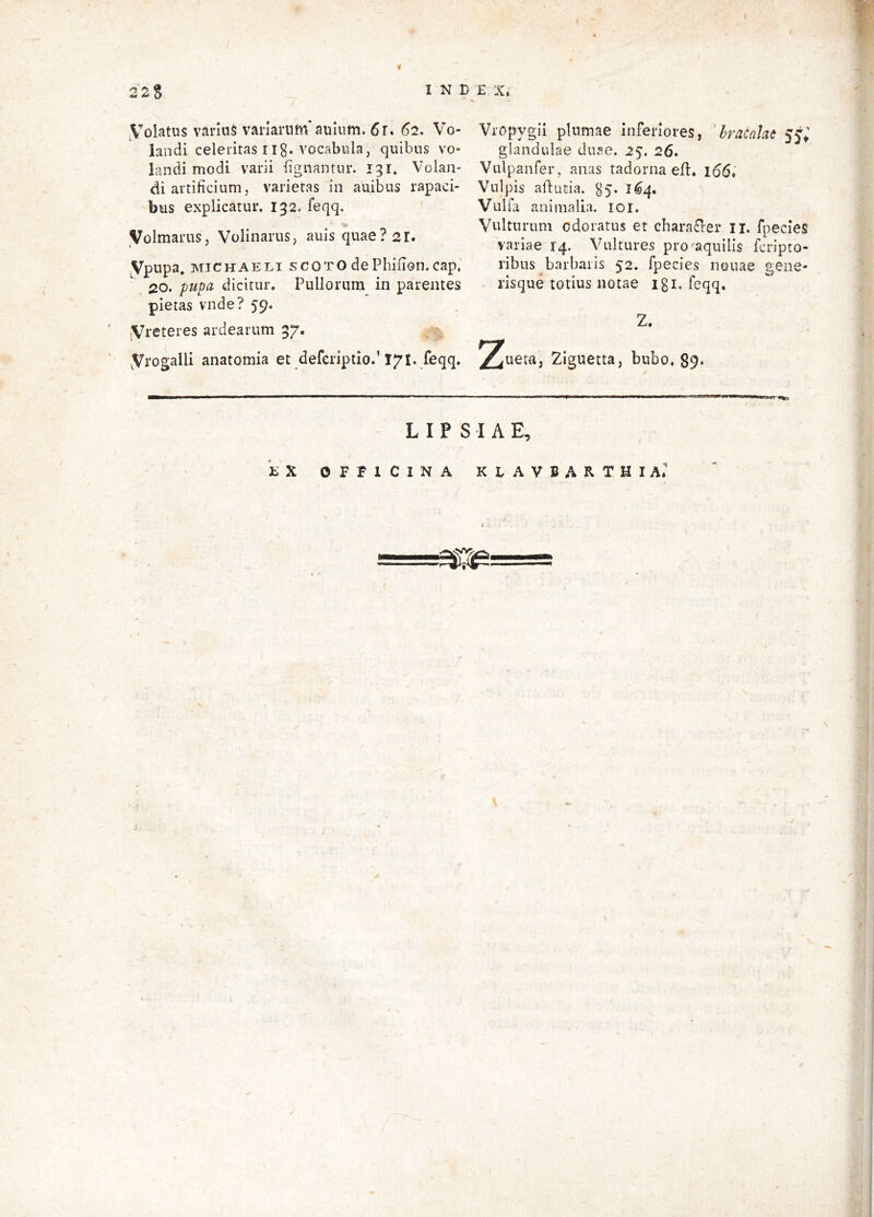22S INDE X» yoiatus varius variarum'auliim. 6r. 62. Vo- landi celeritas IIg. vocabula, quibus vo- landi modi varii fignantur. 131, Volan- di artificium, varietas in auibiis rapaci- bus explicatur. 132. feqq. '•K Volmarus, Volinarus, auis quae? 21. ypupa. MiCHAELi scotO dePhifion.cap, 20. pupa dicitur. Pullorum in parentes pietas vnde? 59. jVreteres ardearum 37. yrogalli anatomia et deferiptio.’171. feqq. Vropygii plumae inferiores, 'hracake 55; glandulae duse. 25. 26. Vulpanfer, anas tadorna efl. i66« Vulpis aldutia. ^5. 1^4. Vulfa animalia. loi. Vulturum odoratus et chara£ler ii. fpecies variae 14. Vultures pro aquilis fcripto- ribus barbaris 52. fpecies nouae gene- risque totius notae igi. feqq, Z. ry ^ueta, Zlguetta, bubo. 89* 1 ■ aM ... ,, ip \ L IP S IA E, tX OFFICINA KLAVBARTHIA.’ / >