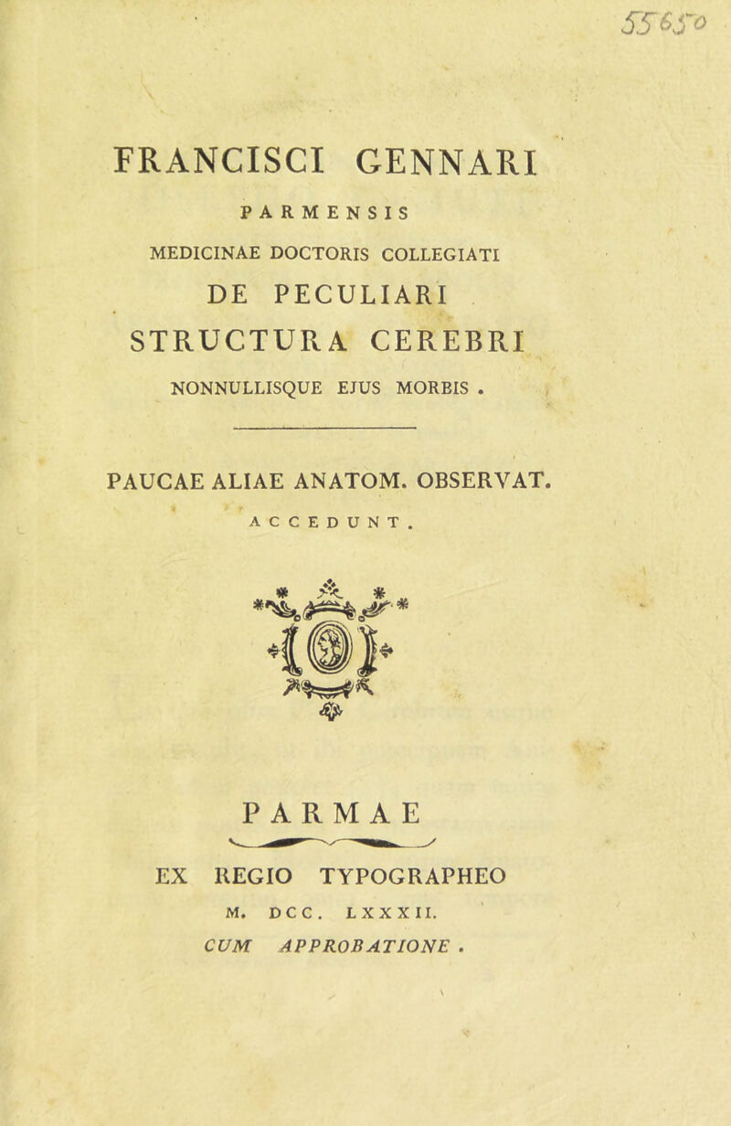 556fo FRANCISCI GENNARI PARMENSIS MEDICINAE DOCTORIS COLLEGIATI DE PECULIARI STRUCTURA CEREBRI NONNULLISQUE EJUS MOREIS . PAUCAE ALIAE ANATOM. OBSERVAT. ACCEDUNT. PARMAE EX REGIO TYPOGRAPHEO M. DCC. LXXXII. CUM APPROBATIONE .