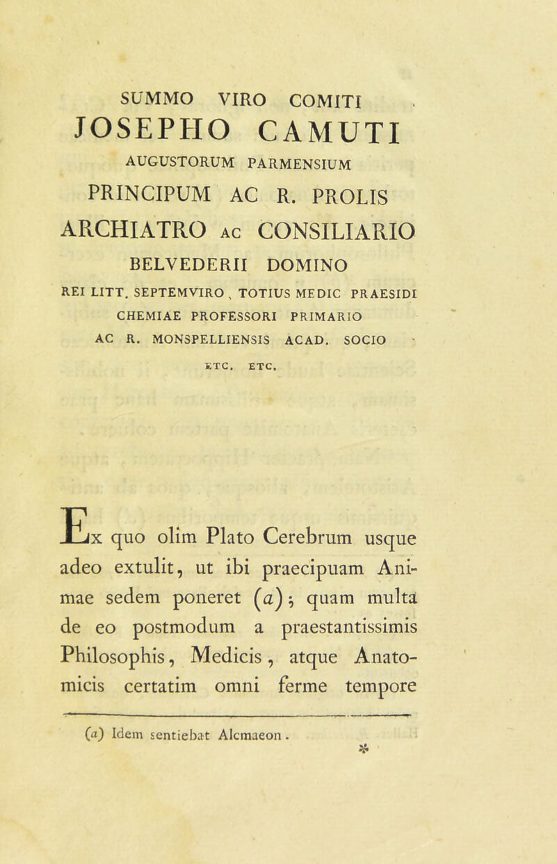 SUMMO VIRO COMITI JOSEPHO C A MUTI AUGUSTORUM PARMENSIUM PRINCIPUM AC R. PROLIS ARCHIATRO ac CONSILIARIO BELVEDERII DOMINO REI LITT. SEPTEMVIRO , TOTIUS MEDIC PRAESIDI CHEMIAE PROFESSORI PRIMARIO AC R. MON3PELLIENSIS ACAD. SOCIO ETC. ETC. Ex quo olim Plato Cerebrum usque adeo extulit, ut ibi praecipuam Ani- mae sedem poneret (a)} quam multa de eo postmodum a praestantissimis Philosophis, Medicis, atque Anato- micis certatim omni ferme tempore