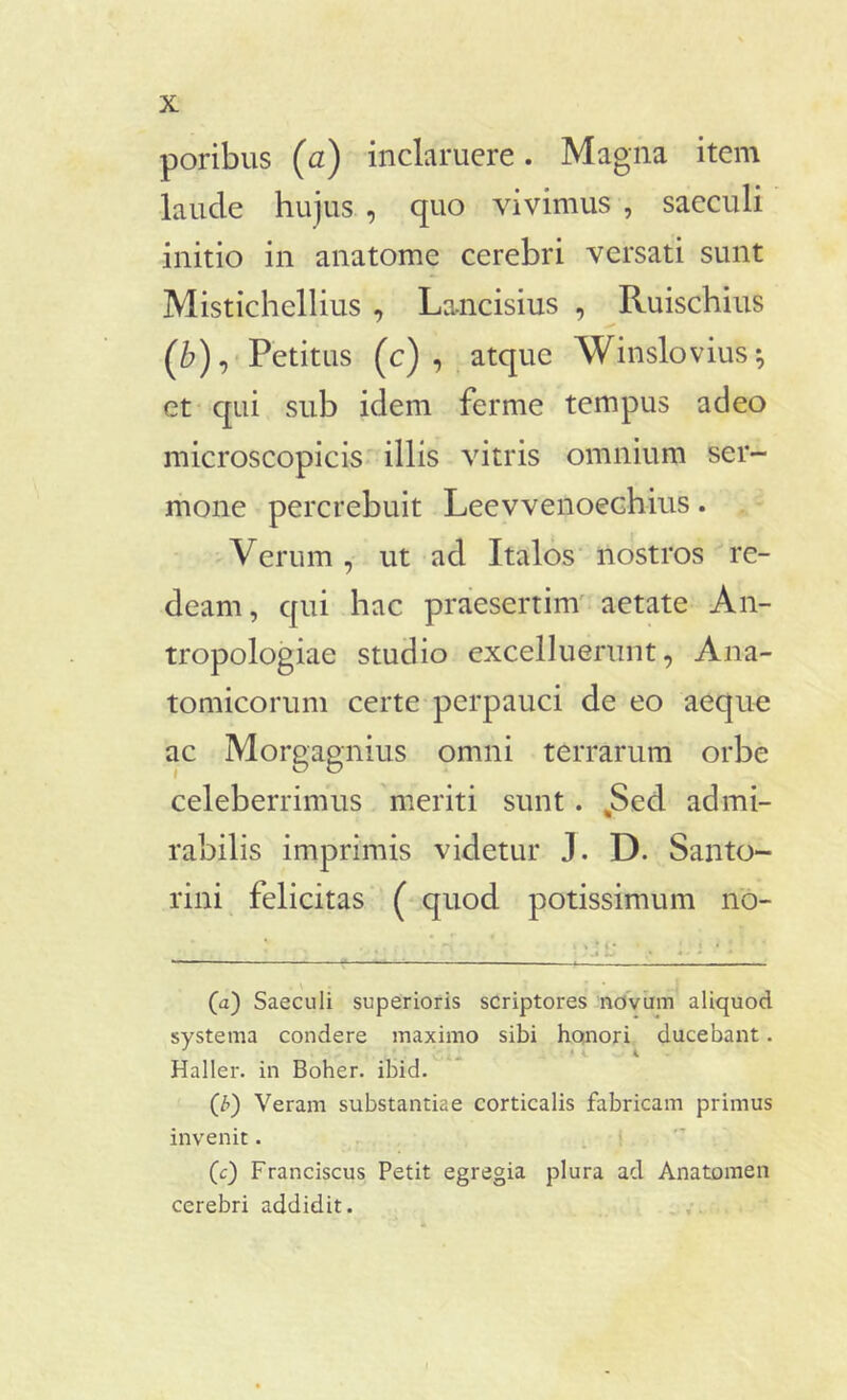 poribus (a) inclaruere. Magna item laude hujus , quo vivimus , saeculi initio in anatome cerebri versati sunt Mistichellius , La-ncisius , Ruischius ('b), Petitus (c) , atque Winslovius-, et qui sub idem ferme tempus adeo microscopicis illis vitris omnium ser- mone percrebuit Leevvenoechius. Verum , ut ad Italos nostros re- deam, qui hac praesertim aetate An- tropologiae studio excelluerunt, Ana- tomicorum certe perpauci de eo aeque ac Morgagnius omni terrarum orbe celeberrimus meriti sunt . „Sed admi- rabilis imprimis videtur J. D. Santo- rini felicitas ( quod potissimum no- ■ (a) Saeculi superioris scriptores novum aliquod systema condere maximo sibi honori ducebant. Haller. in Boher. ibid. (7>) Veram substantiae corticalis fabricam primus invenit. (c) Franciscus Petit egregia plura ad Anatomen cerebri addidit.