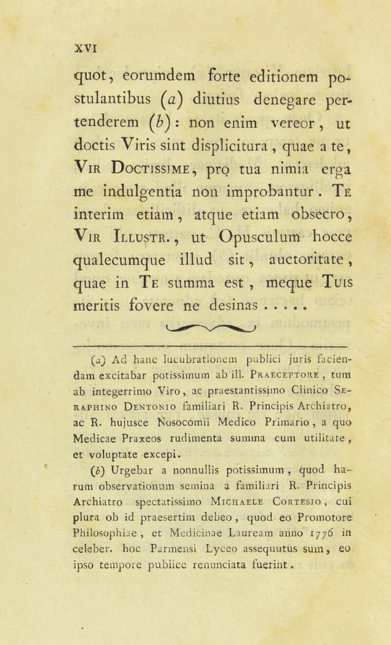 quot, eorumdem forte editionem po- stulantibus (a) diutius denegare per- tenderem (b}: non enim vereor, ut doctis Viris sint displicitura , quae a te, Vir Doctissime, pro tua nimia erga me indulgentia non improbantur . Te interim etiam, atque etiam obsecro, Vir Illustr. , ut Opusculum hocce qualecumque illud sit, auctoritate, quae in Te summa est , meque Tuis meritis fovere ne desinas (a) Ad hanc lucubrationem publici juris facien- dam excitabar potissimum ab ili. Praeceptore , tum ab integerrimo Viro, ac praestantissimo Clinico Se- raphino Dentonio familiari R. Principis Archiatro, ac R. hujusce Nosocomii Medico Primario, a quo Medicae Praxeos rudimenta summa cum utilitate, et voluptate excepi. (£) Urgebar a nonnullis potissimum , quod ha- rum observationum semina a familiari R. Principis Archiatro spectatissimo Michaele Cortesio , cui plura ob id praesertim debeo , quod eo Promotore Philosophiae , et Medicinae Lauream anno 1776 in celeber, hoc Parmensi Lyceo assequutus sum, eo ipso tempore publice renunciata fuerint.