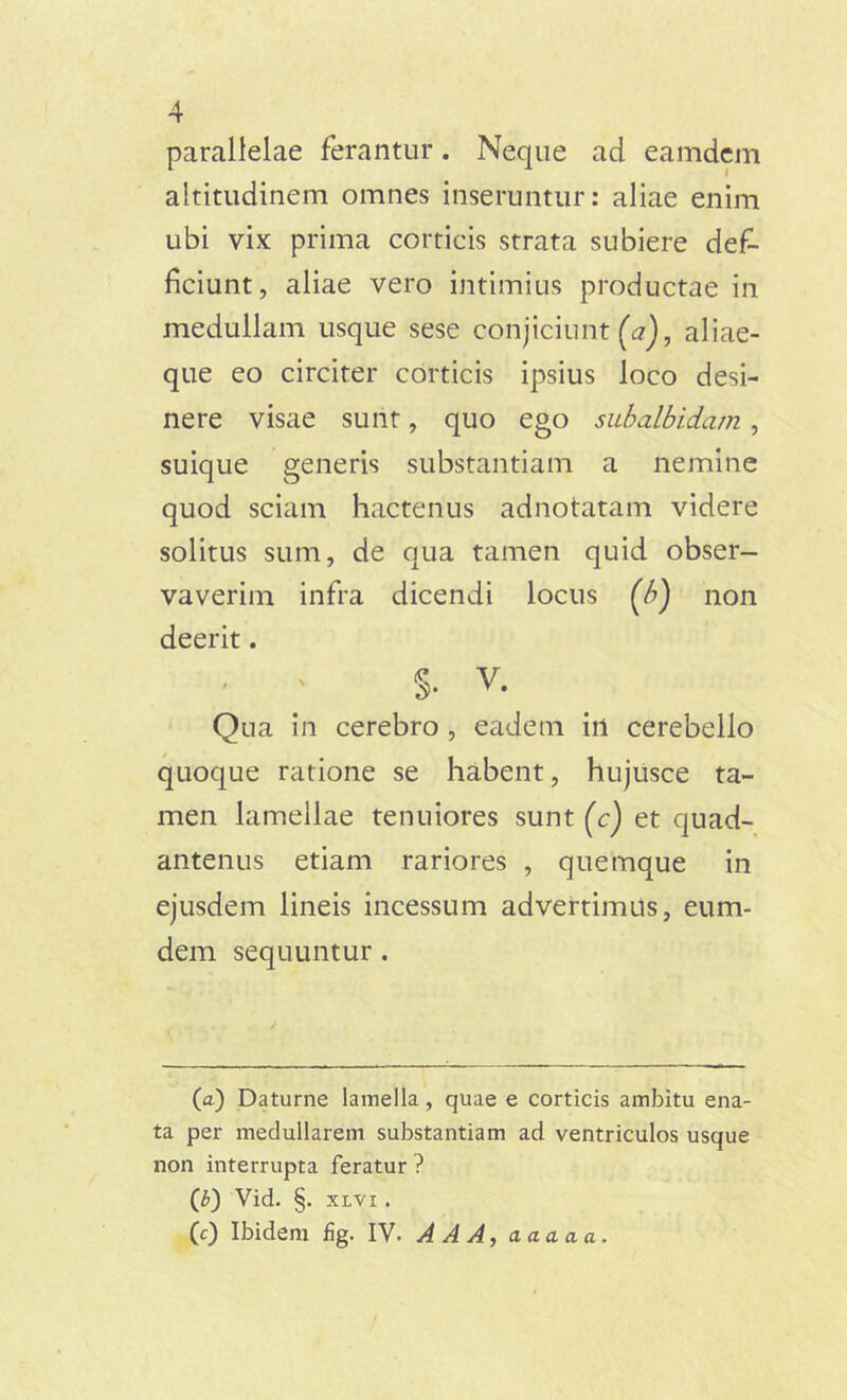 parallelae ferantur. Neque ad eamdem altitudinem omnes inseruntur: aliae enim ubi vix prima corticis strata subiere def- ficiunt, aliae vero intimius productae in medullam usque sese conjiciunt (a), aliae- que eo circiter corticis ipsius loco desi- nere visae sunt, quo ego subalbidam , suique generis substantiam a nemine quod sciam hactenus adnotatam videre solitus sum, de qua tamen quid obser- vaverim infra dicendi locus (b) non deerit. ' ' S- v. Qua in cerebro , eadem irt cerebello quoque ratione se habent, hujusce ta- men lamellae tenuiores sunt (c) et quad- antenus etiam rariores , quemque in ejusdem lineis incessum advertimus, eum- dem sequuntur . (a) Daturne lamella, quae e corticis ambitu ena- ta per medullarem substantiam ad ventriculos usque non interrupta feratur ? (£) Vid. §. xlvi . (c) Ibidem fig. IV. A A A, aaaaa.