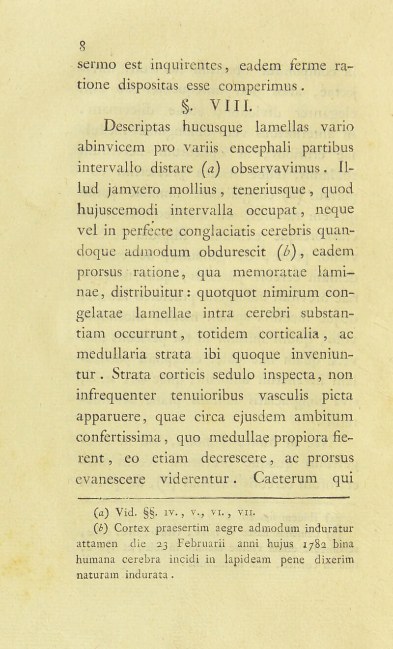 i sermo est inquirentes, eadem ferme ra- tione dispositas esse comperimus. §. VIII. Descriptas hucusque lamellas vario abinvicem pro variis encephali partibus intervallo distare (a) observavimus. Il- lud jamvero mollius, teneriusque , quod hujuscemodi intervalla occupat, neque vel in perfecte conglaciatis cerebris quan- doque admodum obdurescit (b) , eadem prorsus ratione, qua memoratae lami- nae, distribuitur: quotquot nimirum con- gelatae lamellae intra cerebri substan- tiam occurrunt, totidem corticalia, ac medullaria strata ibi quoque inveniun- tur. Strata corticis sedulo inspecta, non infrequenter tenuioribus vasculis picta apparuere, quae circa ejusdem ambitum confertissima, quo medullae propiora fie- rent , eo etiam decrescere, ac prorsus evanescere viderentur. Caeterum qui (a) Vid. §§. iv., v., vi., vn. (b) Cortex praesertim aegre admodum induratur attamen die 23 Februarii anni hujus 1782 bina humana cerebra incidi in lapideam pene dixerim naturam indurata.