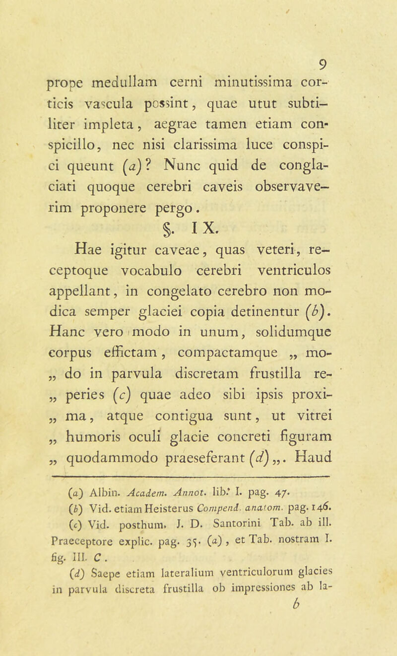 prope medullam cerni minutissima cor- ticis vaccula possint, quae utut subti- liter impleta, aegrae tamen etiam con- spicillo, nec nisi clarissima luce conspi- ci queunt (a) ? Nunc quid de congla- ciati quoque cerebri caveis observave- rim proponere pergo. §. IX. Hae igitur caveae, quas veteri, re- ceptoque vocabulo cerebri ventriculos appellant, in congelato cerebro non mo- dica semper glaciei copia detinentur (b). Hanc vero modo in unum, solidumque corpus effictam, compactamque „ mo- „ do in parvula discretam frustilla re- „ peries (c) quae adeo sibi ipsis proxi- „ ma, atque contigua sunt, ut vitrei „ humoris oculi glacie concreti figuram „ quodammodo praeseferant (d) Haud (а) Albin. Acadern. Annot. lib* I. pag. 47. (б) Vid. etiam Heisterus Compcnd. ana.'om. pag. 146. (c) Vid. posthum. J. D. Santorini Tab. ab i 11. Praeceptore explic. pag. 35. (a) , et Tab. nostram I. fig. III. C . (d) Saepe etiam lateralium ventriculorum glacies in parvula discreta frustilla ob impressiones ab la- b