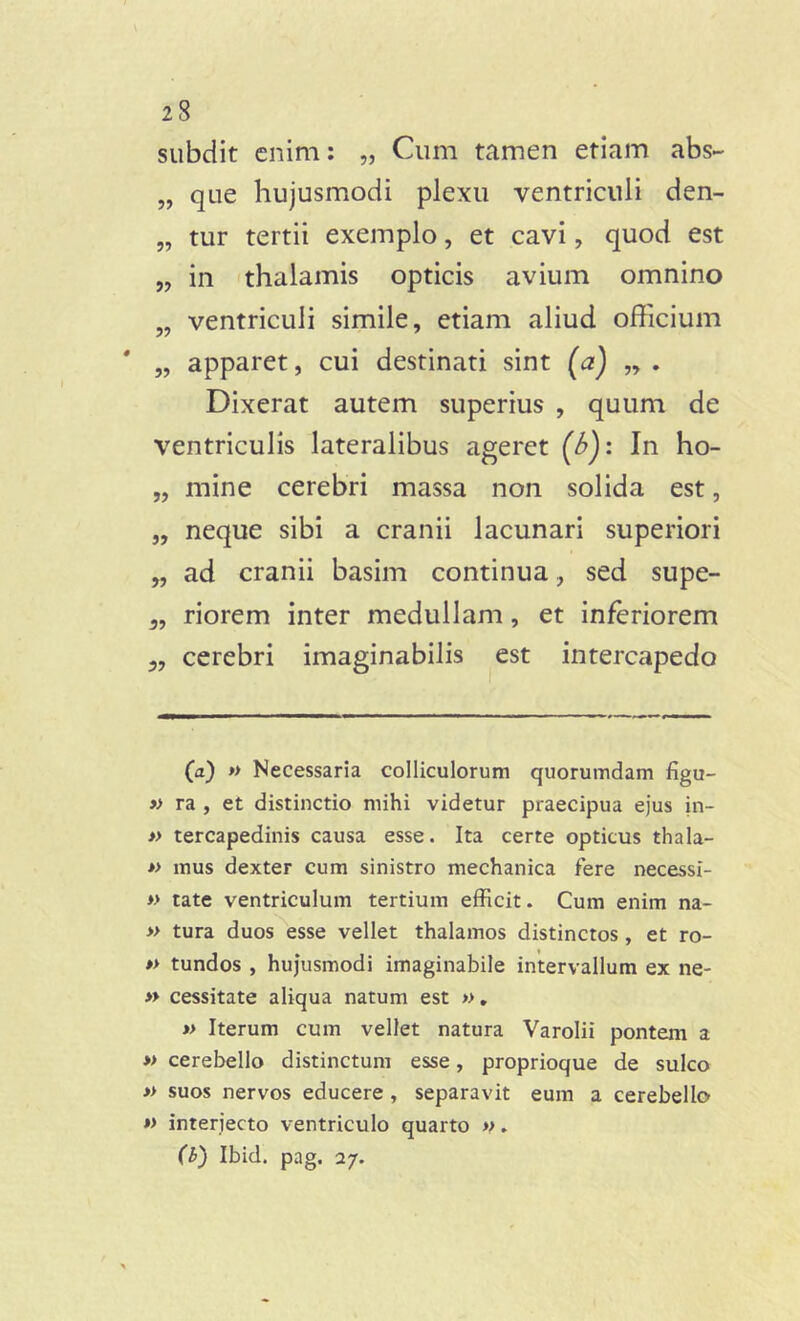 subdit enim: „ Cum tamen etiam abs~ „ que hujusmodi plexu ventriculi den- „ tur tertii exemplo, et cavi, quod est „ in thalamis opticis avium omnino „ ventriculi simile, etiam aliud officium „ apparet, cui destinati sint (a) „ . Dixerat autem superius , quum de ventriculis lateralibus ageret (6): In ho- „ mine cerebri massa non solida est, „ neque sibi a cranii lacunari superiori „ ad cranii basim continua, sed supe- „ riorem inter medullam, et inferiorem „ cerebri imaginabilis est intercapedo (a) » Necessaria colliculorum quorumdam figu- » ra , et distinctio mihi videtur praecipua ejus in- » tercapedinis causa esse. Ita certe opticus thala- » mus dexter cum sinistro mechanica fere necessl- » tate ventriculum tertium efficit. Cum enim na- » tura duos esse vellet thalamos distinctos , et ro- » tundos , hujusmodi imaginabile intervallum ex ne- » cessitate aliqua natum est ». » Iterum cum vellet natura Varolii pontem a » cerebello distinctum esse, proprioque de sulco » suos nervos educere , separavit eum a cerebello » interjecto ventriculo quarto ». (b) Ibid. pag. 27.