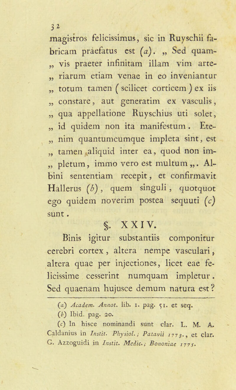 magistros felicissimus, sic in Ruyschii fa- bricam praefatus est (a). „ Sed quam- „ vis praeter infinitam illam vim arte- „ riarum etiam venae in eo inveniantur „ totum tamen (scilicet corticem ) ex iis „ constare, aut generatim ex vasculis, „ qua appellatione Ruyschius uti solet, „ id quidem non ita manifestum . Ete- „ nim quantumcumque impleta sint, est „ tamen aliquid inter ea, quod non im- „ pletum, immo vero est multum Al- bini sententiam recepit, et confirmavit Hallerus (6), quem singuli , quotquot ego quidem noverim postea sequuti (c) sunt. §. XXIV. Binis igitur substantiis componitur cerebri cortex , altera nempe vasculari, altera quae per injectiones, licet eae fe- licissime cesserint numquam impletur. Sed quaenam hujusce demum natura est ? (a) Acadern. Annot. lib. i. pag. 51. et seq. (b) Ibid. pag. 20. (c) In hisce nominandi sunt clar. L. M. A. Caldanius in Instit. Physiol.; Patavii 1773., et clar. G. Azzoguidi in Instit. Medie.; Bononiae 177s.