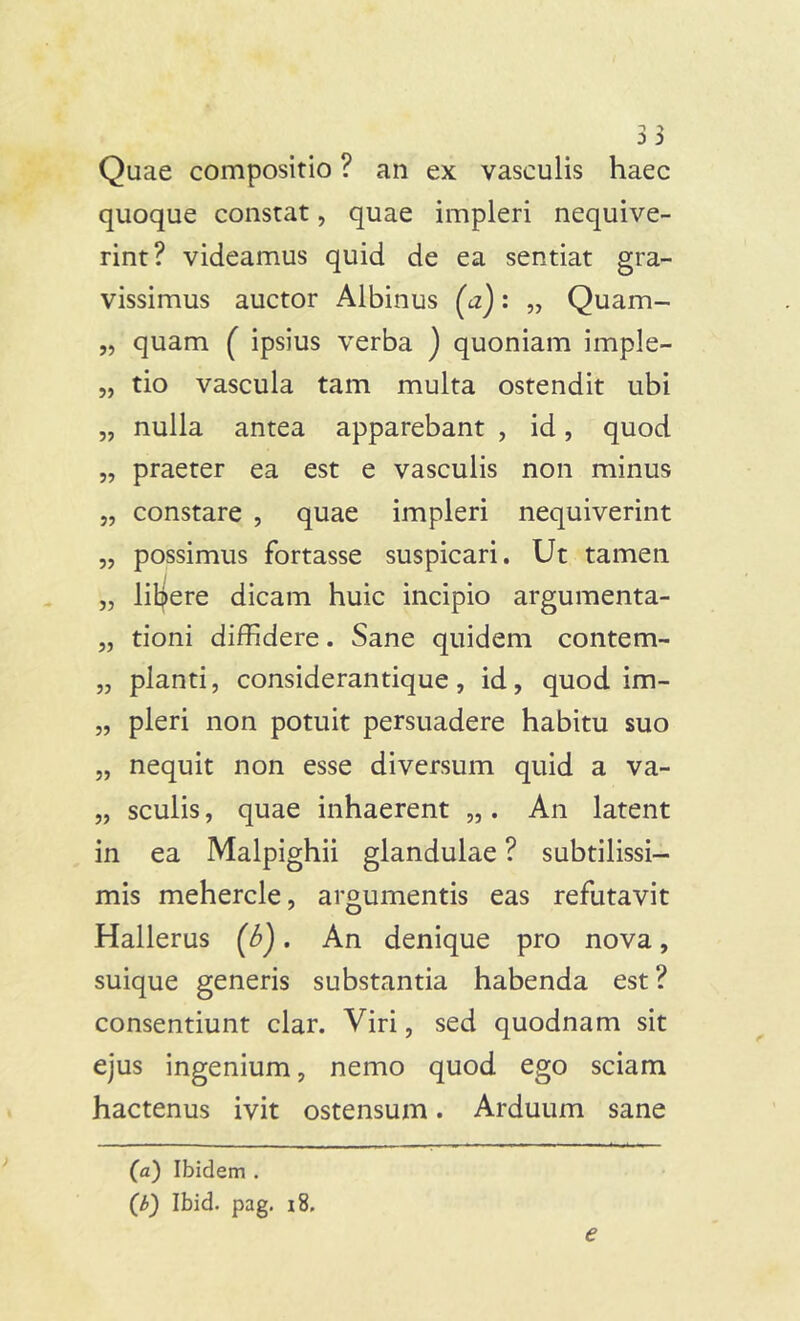 Quae compositio ? an ex vasculis haec quoque constat, quae impleri nequive- rint? videamus quid de ea sentiat gra- vissimus auctor Albinus (tf): „ Quam- „ quam ( ipsius verba ) quoniam imple- „ tio vascula tam multa ostendit ubi „ nulla antea apparebant , id, quod „ praeter ea est e vasculis non minus „ constare , quae impleri nequiverint „ possimus fortasse suspicari. Ut tamen „ lifyere dicam huic incipio argumenta- „ tioni diffidere. Sane quidem contem- „ pianti, considerantique, id, quod im- „ pleri non potuit persuadere habitu suo „ nequit non esse diversum quid a va- „ sculis, quae inhaerent „. An latent in ea Malpighii glandulae ? subtilissi- mis mehercle, argumentis eas refutavit Hallerus (6). An denique pro nova, suique generis substantia habenda est ? consentiunt clar. Viri, sed quodnam sit ejus ingenium, nemo quod ego sciam hactenus ivit ostensum. Arduum sane (a) Ibidem . (/>) Ibid. pag. i8.