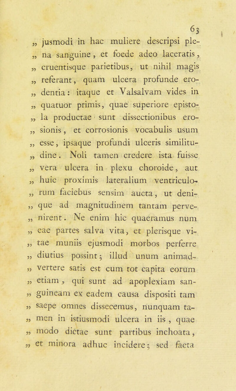 6S „ jusmodi in hac muliere descripsi ple- „ na sanguine , et foede adeo laceratis, „ cruentisque parietibus, ut nihil magis „ referant, quam ulcera profunde ero- „ dentia: itaque et Valsalvam vides in „ quatuor primis, quae superiore episto- „ la productae sunt dissectionibus ero- „ sionis, et corrosionis vocabulis usum „ esse, ipsaque profundi ulceris similitu- „ dine. Noli tamen credere ista fuisse „ vera ulcera in plexu choroide, aut „ huic proximis lateralium ventriculo- „ rum faciebus sensim aucta, ut deni- „ que ad magnitudinem tantam perve- „ nirent. Ne enim hic quaeramus num „ eae partes salva vita, et plerisque vi~ ,, tae muniis ejusmodi morbos perferre „ diutius possint; illud unum animad- „ vertere satis est cum tot capita eorum „ etiam 5 qui sunt ad apoplexiam san- „ guineam ex eadem causa dispositi tam „ saepe omnes dissecemus, nunquam ta- „ men in istiusmodi ulcera in iis , quae „ modo dictae sunt partibus inchoata, „ et minora adhuc incidere; sed facta