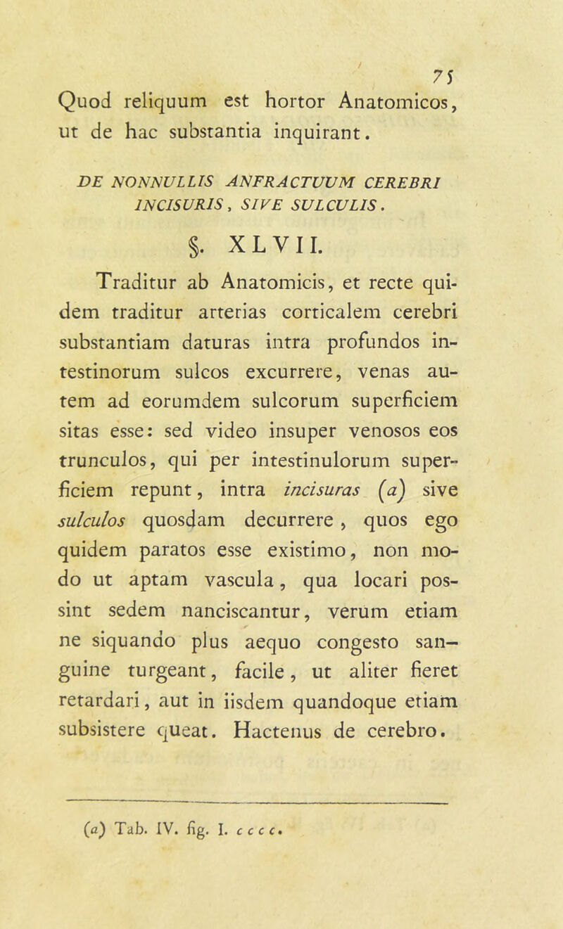 Quod reliquum est hortor Anatomicos, ut de hac substantia inquirant. DE NONNULLIS ANFRACTUUM CEREBRI INCISURIS, SIVE SULCULIS. §. XLVII. Traditur ab Anatomicis, et recte qui- dem traditur arterias corticalem cerebri substantiam daturas intra profundos in- testinorum sulcos excurrere, venas au- tem ad eorumdem sulcorum superficiem sitas esse: sed video insuper venosos eos trunculos, qui per intestinulorum super- ficiem repunt, intra incisuras (a) sive sulculos quosdam decurrere , quos ego quidem paratos esse existimo, non mo- do ut aptam vascula, qua locari pos- sint sedem nanciscantur, verum etiam ne siquando plus aequo congesto san- guine turgeant, facile, ut aliter fieret retardari, aut in iisdem quandoque etiam subsistere queat. Hactenus de cerebro. (a) Tab. IV. fig. I. cccc.