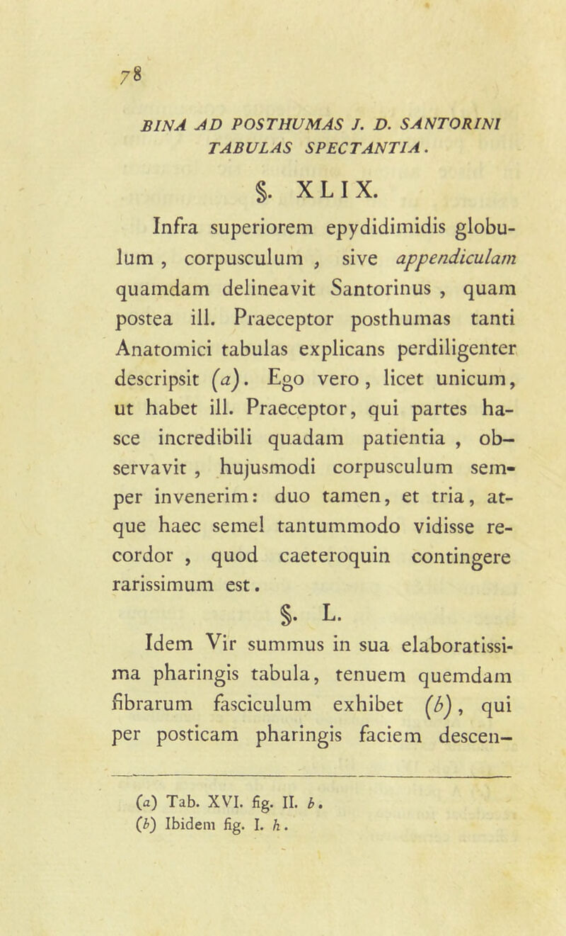 BINA AD POSTHUMAS J. D. S ANTORI NI TABULAS SPECTANTIA. §. X L I X. Infra superiorem epydidimidis globu- lum , corpusculum , sive appendiculam quamdam delineavit Santorinus , quam postea ili. Praeceptor posthumas tanti Anatomici tabulas explicans perdiligenter descripsit (a). Ego vero, licet unicum, ut habet ili. Praeceptor, qui partes ha- sce incredibili quadam patientia , ob- servavit , hujusmodi corpusculum sem- per invenerim: duo tamen, et tria, at- que haec semel tantummodo vidisse re- cordor , quod caeteroquin contingere rarissimum est. §• L. Idem Vir summus in sua elaboratissi- ma pharingis tabula, tenuem quemdam fibrarum fasciculum exhibet (b), qui per posticam pharingis faciem descen- (a) Tab. XVI. fig. II. b. (b) Ibidem fig. I. h.