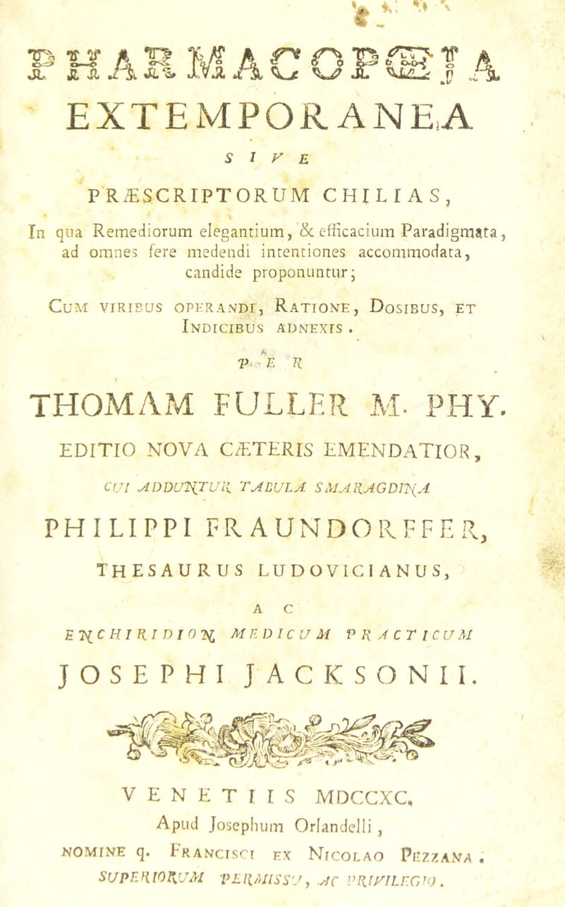 EXTEMPORANEA SIVE P RiESCRIPTORUM CHILIAS, In qua Remediorum elegantium, & efficacium Paradigmata, ad omnes fere medendi intentiones accommodata, candide proponuntur j Cum viribus opkrandi, Ratione, Dosibus, et Indicibus adnexis . V K THOMAM FULLF.R M. PHY. EDITIO NOVA C/ETERIS EMENDATIOR, C(/I ADDU^iTUll TABULA SAJAR.AGDI^(A PHILIPPI FRAUNDOIIFFER, thesaurus ludo vic i a n u s, A C ETiC H im D I 02^ MEDICUM P R ,4 C T I C U M JOSEPHI JACKSONII, V E N K T I I s MDCCXC, Apud Josephum Oriandelli , NOMINE q. Francisci ex Nicolao Pezzana . SUPERIORUM PERMISSU, AC VRiyiLECAO .