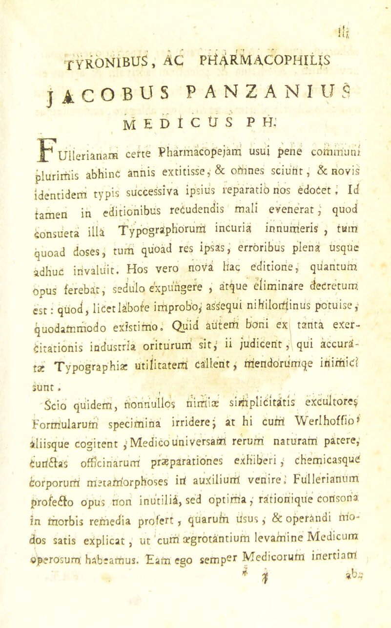 TYKONIBUS , AC Pi^ARMACOPHILlS j A C O B U S P A N Z A N I U S ivi E D t c u s p h: Fuilerianam cette Pharmacopejam usui pene communi plurimis abhinc annis extitisse, & omnes sciuhr, & novis Identidem typis successiva ipsius reparatio nos edoCetId tamen in editionibus reCudendis mali eveneratquod consueta illa Typographorura incuria innutrieris , tum quoad doses, turri quoad res ipsas, erroribus plena usque adhuc irivaluit. Hos vero nova hac editione, quantum opus ferebar, sedulo expungere , atque eliminare deCretum est: qiiod, licet labote iiriproboy assequi nihilodinus potuise,' quodamrriodo existimo.' Quid auterri boni ex tanta exer- citationis industria oriturum‘ sit,' ii judicent, qui kcurd- jgj qpypographia; utilitateiri callent, iriendorumqe itiiiriici sunt. Scio quidem, nonnullos riiiril* slrripliditatls excultore^' Formularum specimina irridere j at hi curri Werlhoffio* aliisque cogitent Medico universam rerum naturam patere, Cuitftas officinarum pfsparationes exhiberi ,‘ chemicasque Corporurri metamorphoses iri auxilium venire.' Fullerianiim profeilo opus non inutilia, sed optim'aratioriique consona in riiorbis remedia profert, quarum risus ,■ & operandi riio- dos satis explicat, ut'curri'cegrotantium levamine Medicum operosurn habeamus. Eam ego semp^r Medicorum inertiatri ^ ^ ab:;