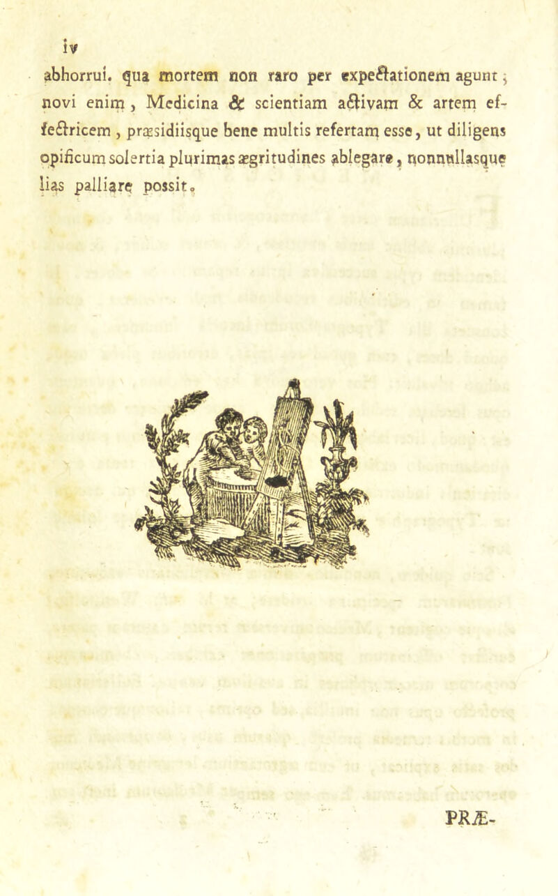 abhorrui, qua mortem non raro per expeftationem agunt j novi enim , Medicina & scientiam aftivam & artern ef- fe£tricem , prtesidiisque bene multis refertarn esse, ut diligens opificum solertia plurimas aegritudines ablegare, nonnnllasque lias palliare possit. • -1 VRE-