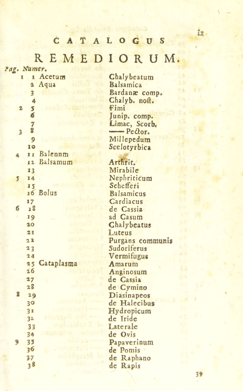 CATALOGUS R E M E D fag. Humet» X I Acetum 4 Aqua 3 4 4 S 6 7 3 » 9 IO 4 II Balennm 12 Balsamum 13 5 14 15 16 Bolus 17 6 i8 19 ao 21 22 23 24 25 Cataplasma 16 27 28 8 29 30 31 32. 33 34 9 33 3^ 37 38 IORUM, Chalybeatum Balsarnica Bardanae comp« Chalyb. nod. Fimi Junip. comp. Limae, Scorb< — — Pedor. Millepedum Scelotyrbica Arttifit, Mirabile Nephriticum SchefFeri Balsamicus Cardiacus de Cassia ad Casum ChaJybeatus Luteus Purgans communis Sudoriferus Vermifugus Amarum Anginosum de Cassia de Cymino Diasinapeos de Halecibus Hydropicum de Iride Laterale de Ovis Papaverlnum de Pomis de Raphano de Rapis 3t