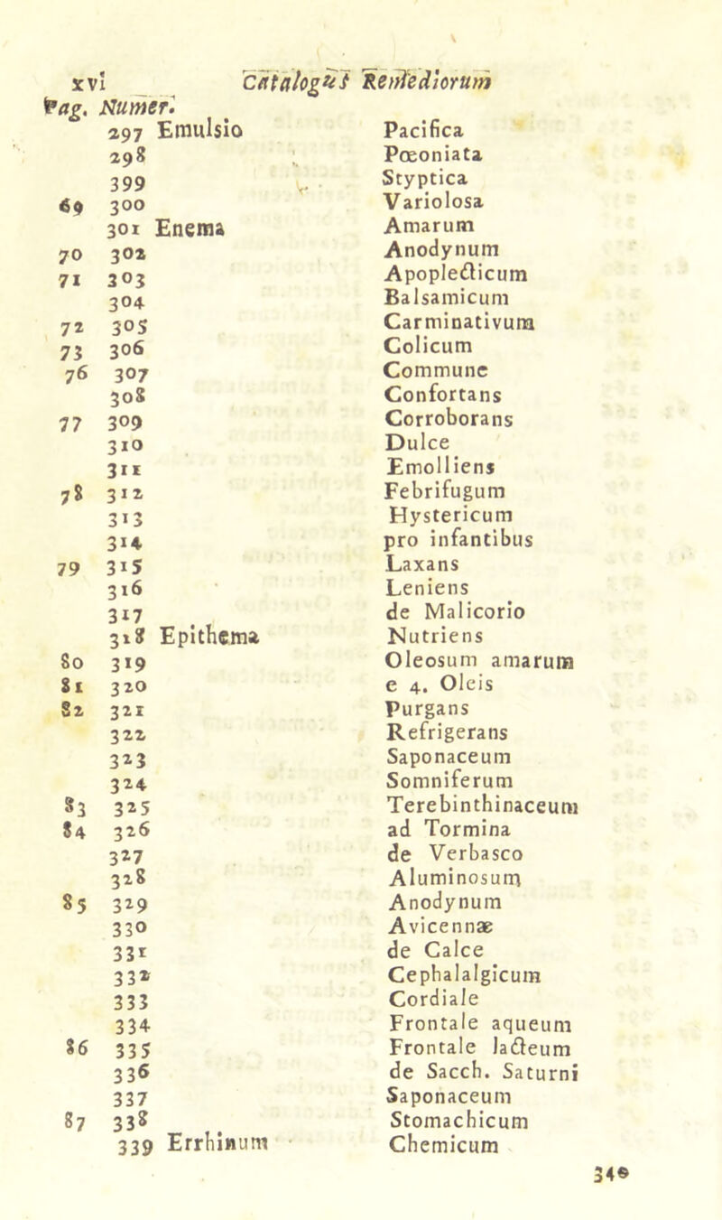 ap7 Emulsio Pacifica 298 Poeoniata 399 V Styptica 69 300 Variolosa 301 Enema Amarum 70 30Z Anodynum 71 303 Apopledicum 304 Balsamicum 72 30S Carminativum 73 306 Colicum 76 307 Commune 308 Confortans 77 309 Corroborans 310 Dulce 311 Emolliens 78 312 Febrifugum 313 Hystericum 314 pro infantibus 79 31S Laxans 316 Leniens 317 de Malicorio 31? Epithema Nutriens 80 319 Oleosum amarum it 320 e 4. Oleis Sz 321 Purgans 322 Refrigerans 323 Saponaceum 324 Somniferum 83 325 Terebinthinaceum 84 326 ad Tormina 3^7 de Verbasco 328 Aluminosum 85 329 Anodynum 330 Avicennae 33r de Calce 332 Cephalalgicum 333 Cordiale 334 Frontale aqueuni 86 335 Frontale ladeum 336 de Sacch. Saturni 337 Saponaceum 87 338 Stomachicum 339 Errhinum • Chcmicum 34©