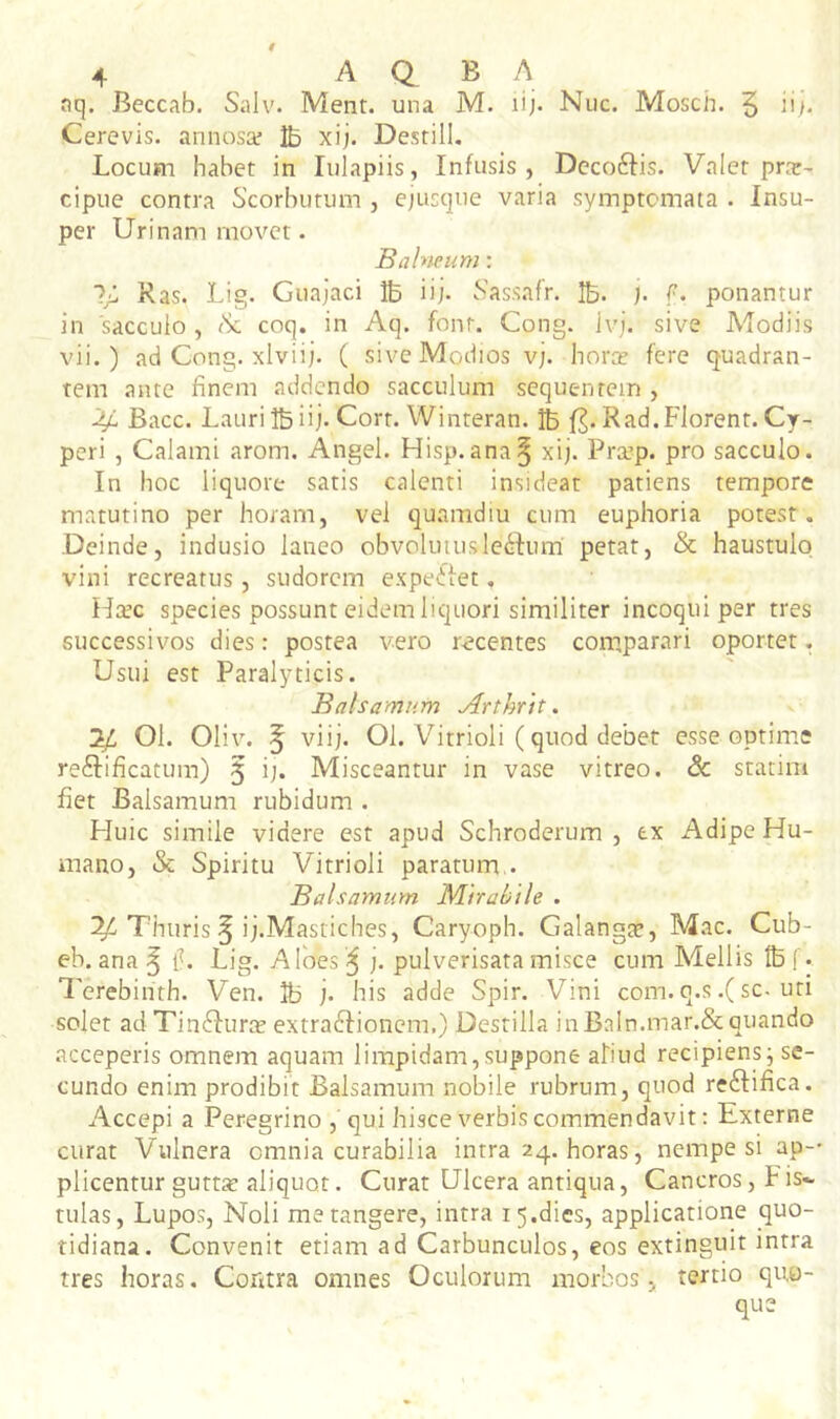 aq. Beccab. Salv. Ment. una M. lij. Nuc. Mosch. 5 ii/. Cerevis. annosaf Ib xi;. Destill, Locum habet in lulapiis, Infusis , Decoftis. Valet pra:- cipue contra Scorbutum , epicque varia symptomata . Insu- per Urinam movet. Balneum: Ras. Lig. Guajaci Ib iij. hassafr. Ib. j. f. ponantur in 'sacculo, <Sc coq. in Aq. font. Cong. Jvj. sive Modiis vii.) ad Cong. xlviij. ( sive Modios v;. horte fere quadran- tem ante finem addendo sacculum sequentem , 44 Bacc. Lauri Ib iij. Cort. Winteran. Ib Rad. Florent. Cy- peri , Calami arom. Angel. Flisp.ana^ xij. Pra’p. pro sacculo. In hoc liquore satis calenti insideat patiens tempore matutino per horam, vel quamdiu cum euphoria potest. Deinde, indusio laneo obvoliiiuslenium' petat, & haustulq vini recreatus, sudorem expeifet, H^c species possunt eidem liquori similiter incoqui per tres successivos dies: postea vero recentes comparari oportet. Usui est Paralyticis. Balsamum Arthrtt. 3/ 01. Oliv. 5 viij. 01. Virrioli (quod debet esse optime reftificatum) 5 ij. Misceantur in vase vitreo. & statim fiet Balsamum rubidum . Huic simile videre est apud Schroderum , e.x Adipe Hu- mano, & Spiritu Vitrioli paratum,. Balsamum Mrrabtle . IV Thuris ^ ij.Mastiches, Caryoph. Calangte, Mac. Cub- eb. ana ^ iL Lig. Albes ^ j. pulverisata misce cum Mellis tbf. Tcrebinth. Ven. IB j. his adde Spir. Vini com. q.s.(sc. uti solet ad Tin^Iura? extraddionem.) Destilla iiiBaIn.mar.& quando acceperis omnem aquam limpidam,suppone aliud recipiens^ se- cundo enim prodibit Balsamum nobile rubrum, quod reftifica. Accepi a Peregrino ,' qui hisce verbis commendavit: Externe curat Vulnera omnia curabilia intra 24. horas, nempe si ap-- plicentur gutt* aliquot. Curat Ulcera antiqua. Cancros, Fis- tulas, Lupos, Noli me tangere, intra 15.dies, applicatione quo- tidiana. Convenit etiam ad Carbunculos, eos extinguit intra tres horas. Contra omnes Oculorum morbos, tertio quo- que