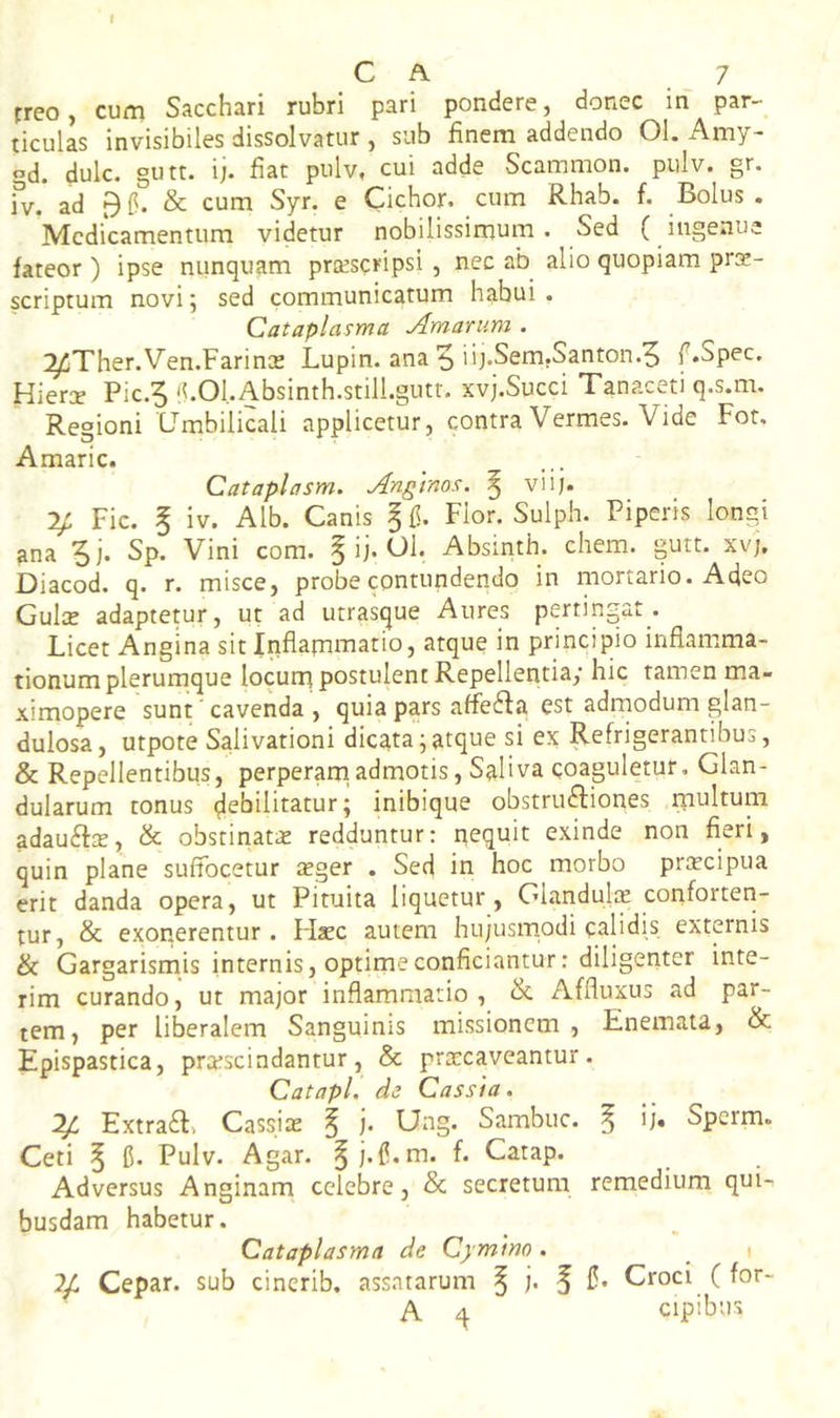 C A 7 rreo, cum Sacchari rubri pari pondere, donec in par- ticulas invisibiles dissolvatur , sub finem addendo 01. Amy- gd. dulc. gutt. ij. fiat pulv, cui adde Scammon. pulv. gr. fv, ad Bfl. & cum Syr. e Cichor. cum Rhab. f. Bolus. *Mcdicamentum videtur nobilissimum. Sed ( ingenue fateor ) ipse nunquam praescripsi , nec ab alio quopiam pro- scriptum novi; sed communicatum habui . Cataplasma Amarum . ^Ther.Ven.Farino Lupin. ana 5'b-Sem.Santon.^ f.Spec, Hiero Pic-5 'LOl.Absinth.still.gutr. xvj.Succi Tanaceti q.s.m. Regioni Umbilicali applicetur, contra Vermes. Vide For, Amaric. Cataplasm. Anglnos. ^ viij. y. Fic. 5 iv. Alb. Canis ^{1. Flor. Sulph. Piperis longi ^na Sj. Sp. Vini com. § ij. Ol. Absinth. ehem. gutt. xvj, Diacod. q. r. misce, probe contundendo in mortario. Adeo Gulo adaptetur, ut ad utrastjue Aures pertingar. Licet Angina sit Inflamo^ario, atque in principio inflamma- tionum plerumque locum postulent Repellentia; hic tamen ma- ximopere sunt ‘ cavenda , quia pars affefta est adrnodum glan- dulosa, utpote Salivationi dicata;atque si ex Refrigerantibus, & Repellentibus, perperarnadmotis, Saliva coaguletur. Glan- dularum tonus debilitatur; inibique obstrusiones rnultum adauSo, & obstinato redduntur: nequit exinde non fieri, quin plane suffocetur oger . Sed in hoc morbo procipua erit danda opera, ut Pituita liquetur, Glandulo conforteri- tur, & exonerentur . FIoc autem hu;usrnodi calidis externis & Gargarismis internis, optime conficiantur: diligeriter inte- rim curando, ut major inflammatio, tk Affluxus ad par- tem, per liberalem Sanguinis missionem, Enemata, & Epispastica, proscindantur, & procaveantur. Catapl. de Cassia. y, ExtraS» Cassio ^ j. Ung. Sambuc. ^ ij. Sperm. Ceti § C. Pulv. Agar. ^j.C.m. f. Catap. Adversus Anginam celebre, & secretum remedium qui- busdam habetur. Cataplasma de Cymino . y Cepar. sub cinerib. assatarum ^ j. f C* Croci ( for- A ^ cipibus