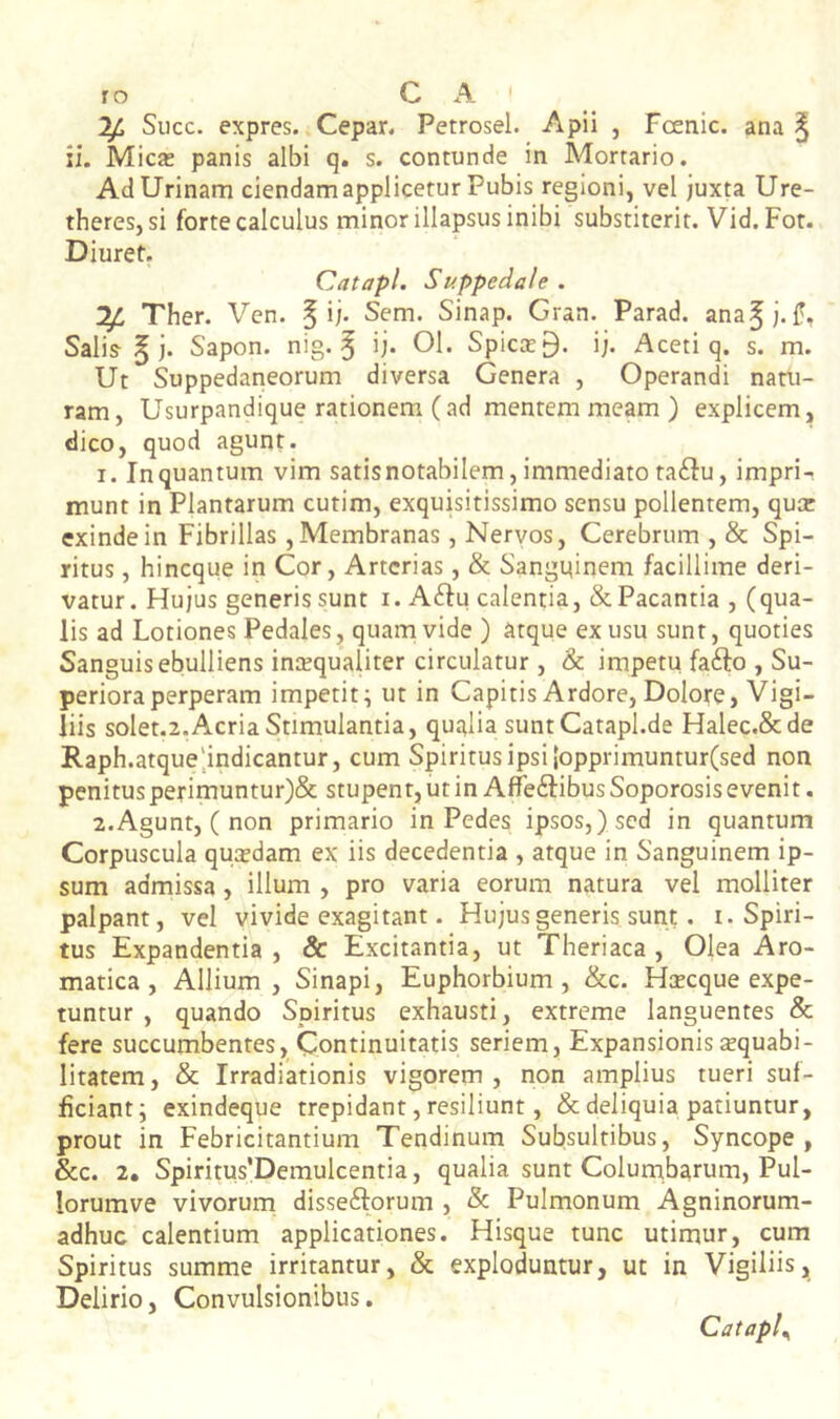 Siicc. expres. Cepar. Petrosel. Apii , Fcenic. ana § ii. Mica: panis albi q. s. contunde in Mortario. Ad Urinam ciendam applicetur Pubis regioni, vel juxta Ure- theres, si forte calculus minor illapsus inibi substiterit. Vid.Fot. Diuret. Catapl. Suppedale . Ther. Ven. § ij. Sem. Sinap. Gran. Parad. ana^j-f. Salis § j. Sapon. nig. ^ ij. 01. Spicee 9. ij. Aceti q. s. m. Ut Suppedaneorum diversa Genera , Operandi natu- ram, Usurpandique rationem (ad mentem meam ) explicem, dico, quod agunt. 1. In quantum vim satis notabilem, immediato ta<Su, impri- munt in Plantarum cutim, exquisitissimo sensu pollentem, quee exinde in Fibrillas, Membranas, Neryos, Cerebrum , & Spi- ritus , hineque in Cor, Arterias, & Sangi^inem facillime deri- vatur. Hujus generis sunt i. A6fu calentia, &Pacantia , (qua- lis ad Lotiones Pedales, quam vide ) atque ex usu sunt, quoties Sanguis ebulliens incequaliter circulatur , &: impetu fafto , Su- periora perperam impetit^ ut in Capitis Ardore, Dolore, Vigi- liis solet.2. Acria Stimulantia, quaIiasuntCatapl.de Halec.&de Raph.atque',indicantur, cum Spiritus ipsi |opprimuntur(sed non penitus perimuntur)& stupent, ut in AfTeftibus Soporosis evenit. 2. Agunt, ( non primario in Pedes ipsos,) sed in quantum Corpuscula qua:dam ex iis decedentia , atque in Sanguinem ip- sum admissa, illum , pro varia eorum natura vel molliter palpant, vel vivide exagitant. Hujus generis sunt. i. Spiri- tus Expandentia, & Excitantia, ut Theriaca , Olea Aro- matica, Allium, Sinapi, Euphorbium , &c. Hsecque expe- tuntur , quando Spiritus exhausti, extreme languentes & fere succumbentes. Continuitatis seriem. Expansionis xquabi- litatem, & Irradiationis vigorem, non amplius tueri suf- ficiant; exindeque trepidant, resiliunt, & deliquia patiuntur, prout in Febricitantium Tendinum Subsultibus, Syncope, &c. 2, Spiritus’Demulcentia, qualia sunt Columbarum, Pul- lorumve vivorum disseftorum , & Pulmonum Agninorum- adhuc calentium applicationes. Hisque tunc utimur, cum Spiritus summe irritantur, & exploduntur, ut in Vigiliis, Delirio, Convulsionibus. Catapl^