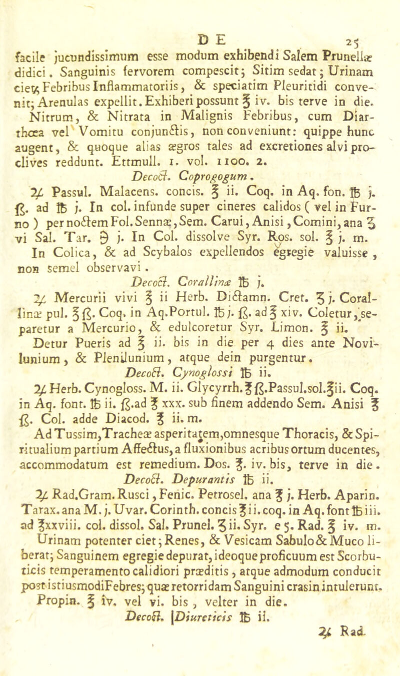 facile jucundissimum esse modum exhibendi Salem Prunellar didici. Sanguinis fervorem compescit; Sitim sedat; Urinam cie^; Febribus Inflammatoriis, & speciatim Pleuritidi conve- nit; Arenulas expellit. Exhiberi possunt § iV. bis terve in die. fslitrum, & Nitrata in Malignis Febribus, cum Diar- thcca vel Vomitu conjun^lis, non conveniunt: quippe hunc augent, & quoque alias agros tales ad excretiones alvi pro- clives reddunt. Ettmull. i. vol. 1100. 2. DecoCt. Coprogogum, Passui. Malacens. concis. § ii* Coq. in Aq. fon. B j- ad Ib j. In coi. infunde super cineres calidos ( vel in Fur- no ) per noftem Fol.Sennse,Sem. Carui, Anisi, Comini, ana 5 vi Sal. Tar. 9 j. In Coi. dissolve Syr. Ros. sol. § j. m. In Colica, & ad Scybalos expellendos egregie valuisse, non semel observavi . Decocl. Cora Ulna IB j. ^ Mercurii vivi ^ ii Herb. Di^famn. Cret. 5j*CoraI- Fina; pul. Coq. in Aq.Portui. IB;. £. ad§ xiv. Coletur,^se- paretur a Mercurio, & edulcoretur Syr. Limon. | ii. Detur Pueris ad § ii. bis in die per 4 dies ante Novi- lunium, & Plenilunium, atque dein purgentur. DecoEi. Cynoglossi IB ii* 1^ Herb. Cynogloss. M. ii. Glycyrrh.f f^.Passul.sol.^ii. Coq. in Aq. font. IB ii. f^.ad % xxx. sub finem addendo Sem. Anisi ? Coi. adde Diacod. f ii. m. Ad Tussim,Trache:£asperitajem,omnesque Thoracis, & Spi- ritualium partium Affetftus, a fluxionibus acribus ortum ducentes, accommodatum est remedium. Dos. iv. bis, terve in die. DecoEi. Depurantis IB ii. ^ Rad.Gram. Rusci ,Fenic. Petrosel. ana f ;. Herb. Aparin. Tarax. ana M. j. Uvar. Corinth. concis ^ i i. coq. in Aq. font IB iii. ad ?xxviii. coi. dissol. Sal. Prunel. 5 ii* Syr. e 5. Rad. § iv. m. Urinam potenter ciet; Renes, & Vesicam Sabulo&Muco li- berat; Sanguinem egregie depurat, ideoque proficuum est Scorbu- ticis temperamento calidiori prsditis, atque admodum conducit post istiusmodiFebres; quas retorridam Sanguini crasin intulerunt. Propin. § iv, vel vi. bis , velter in die. DecoEi, [Diureticis IB il.