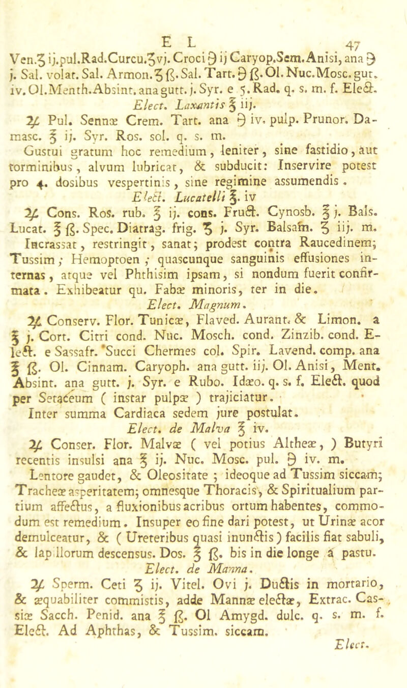 ]. Sal. volar.Sal. Armon.5{^*Sal.Tart.0^.OI.Nuc.Mosc.gut. iv.OI.Menth.Absint, anagutt. j. Syr. e 5,Rad. q. s. m. f. EIe6i:. Elect, Laxantis § ii;. ^ Pul, SenncE Crem. Tart. ana 9 iv. pulp. Prunor, Da- masc. 5 i;. Syr. Ros. sol. q. s. m. Gustui gratum hoc remedium, leniter, sine fastidio, aut torminibus, alvum lubricat, & subducit; Inservire potest pro 4. dosibus vespertinis, sine regimine assumendis . E (eti. Lucatelli §. iv ^ Cons. Ros. rub. ^ i;, cons. Fruft. Cynosb. §;. Bals. Lucat. § 1^. Spec. Diatrag. frig. ^ ;. Syr. Balsa&i. 5 iij* na* Incrassat, restringit, sanat; prodest contra Raucedinem; Tussim; Hemoptoen ; quascunque sanguinis effusiones in- ternas , atque vel Phthisim ipsam, si nondum fuerit confir- mata. Exhibeatur qu. Faba; minoris, ter in die. Elect. Magnum. ^ Conserv. Flor. Tunicce, Flaved. Aurant. & Limon. a 5 ;. Cort. Citri cond. Nuc. Mosch. cond. Zinzib. cond. E- left. e Sassafr. 'Succi Chermes coi. Spir, Lavend. comp. ana ^ 01. Cinnam. Caryoph. ana gutt. ii;. Ol. Anisi, Ment. Absint, ana gutt. ;. Syr. e Rubo. Idceo. q. s. f. Ele<S. quod per Setaeeum ( instar pulpse ) trajiciatur. Inter summa Cardiaca sedem jure postulat. Elect. de Malva ^ iv. y. Conser. Flor. Malv$ ( vel potius Altheae, ) Butyri recentis insulsi ana ^ ij. Nuc. Mose. pul. 9 iv. m. Lentore gaudet, & Oleositate ; ideoque ad Tussim siccam; Tracheae asperitatem; omnesque Thoracis , & Spiritualium par- tium affeftus, a fluxionibus acribus ortum habentes, commo- dum est remedium. Insuper eo fine dari potest, ut Urinae acor demulceatur, & ( Ureteribus quasi inuri^fis) facilis fiat sabuli, 6 lap Horum descensus. Dos. § {^. bis in die longe a pastu. Elect. de Manna. y Sperm. Ceti 5 Vitei. Ovi j. Du£Iis in mortario, & zquabiliter commistis, adde Manns ele6Iae, Extrac. Cas- siae Sacch. Penid. ana ^ Ol Amygd. dulc. q. s. m. f. Ele6I. Ad Aphthas, & Tussim, siccam. Elect.