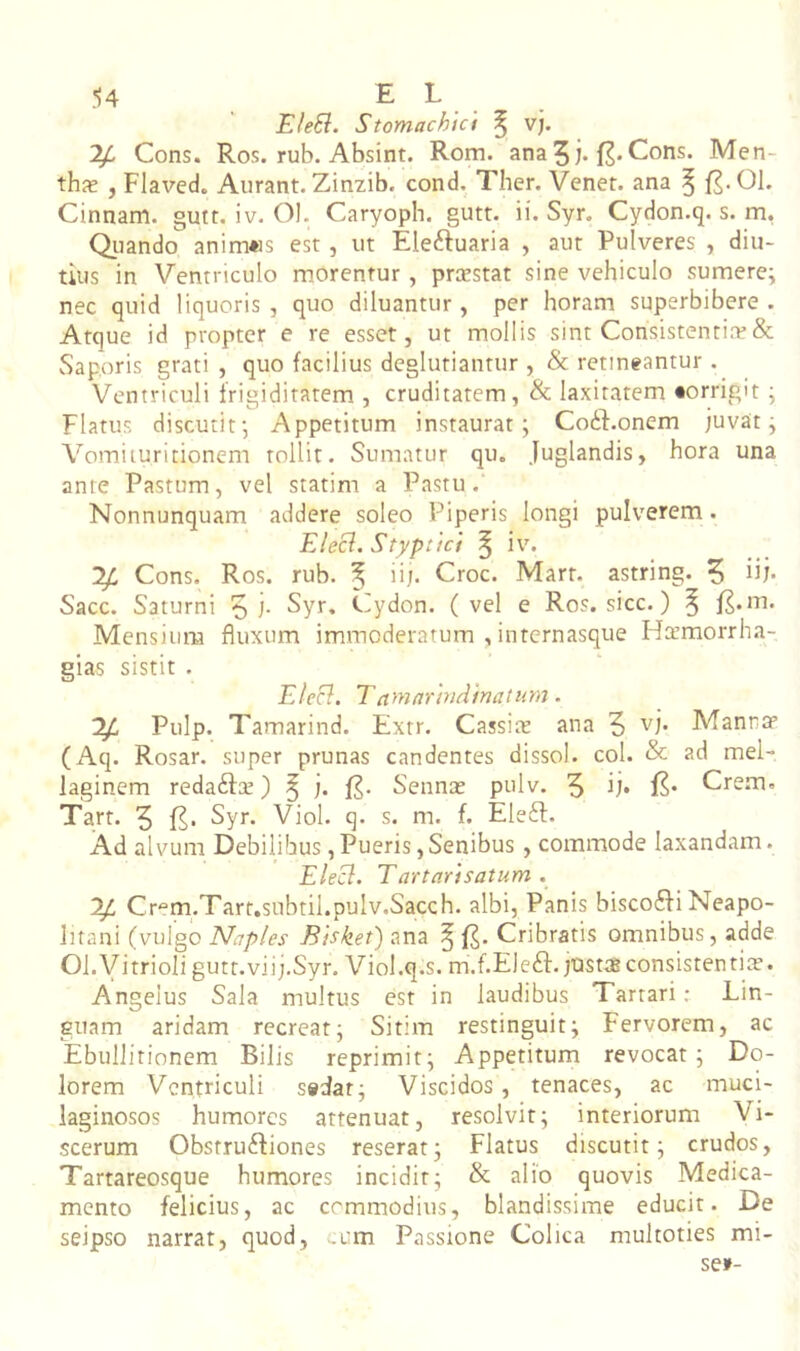 EleSl. Stomachici ^ vj. ^ Cons. Ro.';. rub. Absint. Rom. ana5i* f2*Cons. Men- thx , Flaved. Aurant. Zinzib. cond. Ther. Venet. ana ^ 01. Cinnam, gutt. iv. Ol. Caryoph. gutt. ii. Syr. Cydon.q. s. m, Qiiando anim«s est, ut Eleftuaria , aut Pulveres , diu- tius in Ventriculo morentur, prxstat sine vehiculo sumere; nec quid liquoris , quo diluantur, per horam superbibere . Atque id propter e re esset, ut mollis sint Consistentire& Saporis grati , quo facilius deglutiantur , & retineantur . Ventriculi frigiditatem , cruditatem, Sc laxitatem «orrigit ; Flatus discutit; Appetitum instaurat; Co61:.oncm juvat; Vomiiuritionem tollit. Sumatur qu. Juglandis, hora una ante Pastum, vel statim a Pastu. Nonnunquam addere soleo Piperis longi pulverem. Elecl. Styptici ^ iv. Cons. Ros. rub. ^ iij. Croc. Mart. astring. 5 ih- Sacc. Saturni 5 i- Cydon, (vel e Ros. sicc.) ^ f^.m. Mensium fluxum immoderatum , internasque Harmorrha- gias sistit . Elecl. Tnmarindinaturn. Pulp. Tamarind. Extr. Cassite ana 5 Manntr (Aq. Rosar. super prunas candentes dissol. coi. & ?-d mei- laginem redafta!) ^ j. f?. Sennas pulv. 5 f?* Crem. Tart. 5 Syr. Viol. q. s. m. f. Eleft. Ad alvum Debilibus,Pueris,Senibus , commode laxandam. Ele^. Tartnrisatum . ^ Crem.Tart.subtil.pulv.Sacch. albi, Panis biscoSfi Neapo- litani (vulgo Naples Bisket) ana ^ Cribratis omnibus, adde Ol.yitrioligutt.viij.Syr. Viol.q.s. m.f.Ele^f. justas consistentia?. Angelus Sala multus est in laudibus Tartari; Lin- guam aridam recreat; Sitim restinguit; Fervorem, ac Ebullitionem Bilis reprimit; Appetitum revocat; Do- lorem Ventriculi s»dat; Viscidos, tenaces, ac muci- laginosos humores attenuat, resolvit; interiorum Vi- scerum ObstruSHones reserat; Flatus discutit; crudos, Tartareosque humores incidit; & alio quovis Medica- mento felicius, ac commodius, blandissime educit. De seipso narrat, quod, .um Passione Colica niultoties mi- se»-