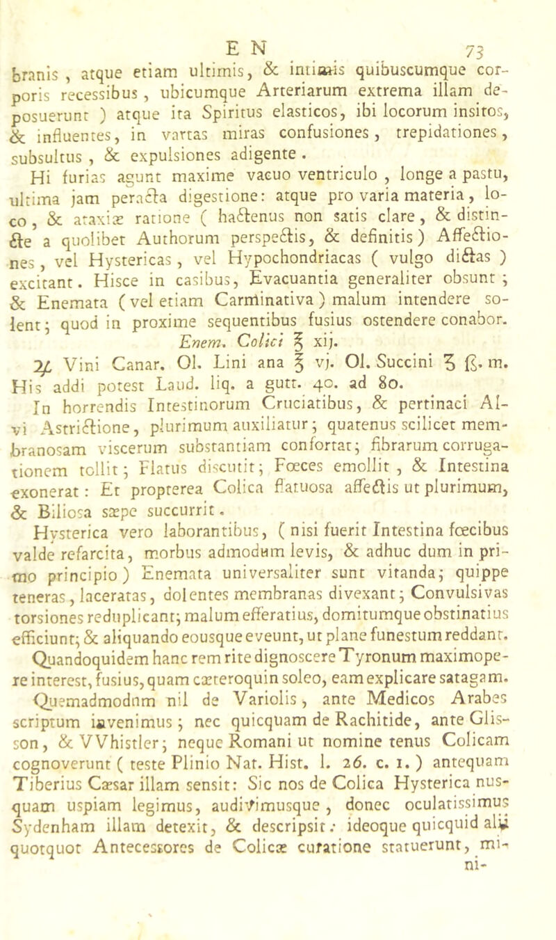 branis , atque etiam ultimis, & iniiaais quibuscumque cor- poris recessibus, ubicumque Arteriarum extrema illam de- posuerunt ) atque ita Spiritus elasticos, ibi locorum insitos, & influentes, in vartas miras confusiones, trepidationes, subsultus , & expulsiones adigente . Hi furias agunt maxime vacuo ventriculo , longe a pastu, ultima jam peraifa digestione: atque pro varia materia, lo- co, & ataxits ratione ( haftenus non satis clare, & distin- fte a quolibet Authorum perspe£fis, & definitis) Affeftio- nes, vel Hystericas, vel Hypochondriacas ( vulgo diftas ) excitant. Hisce in casibus, Evacuantia generaliter obsunt; & Enemata (vel etiam Carminativa) malum intendere so- lent; quod in proxime sequentibus fusius ostendere conabor, Enem^ Colici ^ xij. Vini Canar. 01. Lini ana % vj. 01. Succini 5 fs- His addi potest Laud. liq. a gutr. 40. ad 80. In horrendis Intestinorum Cruciatibus, & pertinaci Al- vi Astriftione, plurimum auxiliatur; quatenus scilicet mem- branosam viscerum substantiam confortat; fibrarum corruga- tionem tollit; Flatus discutit; Foeces emollit, & Intestina exonerat: Et proprerea Colica fiatuosa affedlis ut plurimum, & Biliosa s$pc succurrit. Hysterica vero laborantibus, ( nisi fuerit Intestina fcecibus valde refarcita, morbus admodum levis, & adhuc dum in pri- mo principio) Enemata universaliter sunt vitanda; quippe teneras, laceratas, dolentes membranas divexant; Convulsivas torsiones rediiplicant; malum efferatius, domitumque obstinatius efficiunt; & aliquando eousque eveunt, ut plane funestum reddant. Quandoquidem hanc rem rite dignoscere Tyronum maximope- xe interest, fusius, quam carteroquin soleo, eam explicare satagam. ^Quemadmodum nil de Variolis, ante Medicos Arabes scriptum iavenimus; nec quicqiiam de Rachitide, ante Glis- son, &VVhistler; neque Romani ut nomine tenus Colicam cognoverunt ( teste Plinio Nat. Hist. 1. 26. c. 1. ) antequam Tiberius Ctesar illam sensit: Sic nos de Colica Hysterica nus- quam uspiam legimus, audi'^imusque , donec oculatissimus Sydenham illam detexit, & descripsit.- ideoque quicquid al^i quotquot Antecessores de Colicas curatione statuerunt, mi-