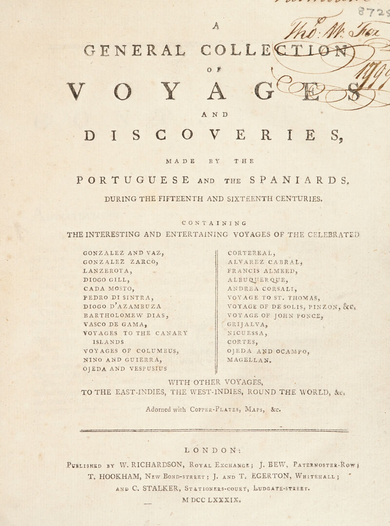 A GENERAL CO / o t AND DISCOVERIES, MADE BY THE PORTUGUESE and the SPANIARDS, DURING THE FIFTEENTH AND SIXTEENTH CENTURIES* CONTAINING THE INTERESTING AND ENTERTAINING VOYAGES OF THE CELEBRATED GONZALEZ AND VAZ, GONZALEZ ZARCO, IANZEROTAj DIOGO GILL, CADA mosto, PEDRO DI SI NT RA, DIOGO d’aZAMBUZA BARTHOLOMEW DIAS, VASCO DE GAMA, VOYAGES TO THE CANARY ISLANDS VOYAGES OF COLUMBUS, NINO AND GUIERRA, OJEDA AND VESPUSIUS CORTEREAL, ALVAREZ CABRAL, FRANCIS ALMEED, ALBUQUERQUE, ANDREA CORSALI, VOYAGE TO ST. THOMAS, VOYAGE OF DE SOLIS, PINZON, VOYAGE OF JOHN PONCE, GRIJALVA, NICUESS A, CORTES, OJEDA AND OCAMPO, MAGELLAN. WITH OTHER VOYAGES, TO THE EAST-INDIES, THE WEST-INDIES, ROUND THE WORLD, kc Adorned with Copper-Plates, Maps, See. L O N D O N t Published by W. RICHARDSON, Royal Exchange 3 J. BEW, Paternoster-Row j T» HOOKHAM, New Bond-street ; J. and T* EGERTON, Whitehall 5 and C, STALKER, Stationers-court, Ludgate-street. M DCC LXXXIX.