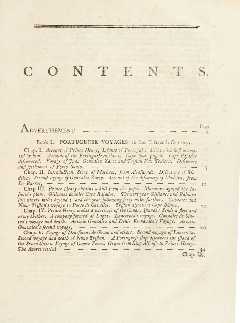 Book I. PORTUGUESE VOYAGES in the Fifteenth Century. Chap. L Account of Prince Henry, Infante of Portugal: difcoveries fir ft promo- ted by him. Account of the Portuguefe authors. Cape Non pa fed. Cape Bajador difcovered. Voyage of Juan Gonzalez Zarco and Triflan Vaz Texiera. Difi overy . andfettlement of Porto Santo, — — — — — —• — — — — * Chap. II. Introduction. Story of Mach am, from Alcafarado. Difcovery of Ma- deira. Second voyage of Gonzalez Zarco. Account of the difcovery of Madeira, from Chap III. Prince Henry obtains a bull from the pope. Murmurs againft the In- fante's plans. Gillianes doubles Cape Bajador. The next year Gillianes and Baldaya fail ninety miles beyond ; and the year following forty miles farther, Gonzales and Nuno Triftan s voyage to Porto de Cavalios. Triftan difcovers Cape Blanco, 20 Chap. IV. Prince Henry makes apurchafe of the Canary Iflands : Sends a fleet and army thither. A company formed at Lagos. Lancer ota's voyage. Gonzales de Sin- tra's voyage and death. Antonio Gonzalez and Denis Fernandez s Voyage. Antonio Gonzalez's fecond voyage, — — — — — — — — ~ 20 Chap. V. Voyage of Denefianas de Gram and others. Second voyage of Lancerota. Second voyage and death of Nuno 'Triftan. A Portuguefe Jhip difcovers the ifland of the Seven Cities. Voyage of Gomez Perez. Grant fromKingAlfonfo to Prince Henry. The Azores settled ~ — — — — — — — 34 Chap. IX*