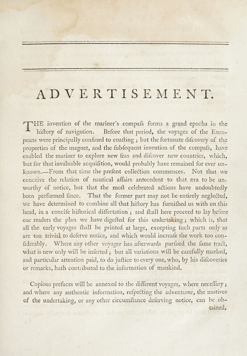 <HPHE invention of the mariner's compafs forms a grand epocha in the ^ hiftory of navigation. Before that period, the voyages of the Euro- peans were principally confined to coafting ; but the fortunate difcovery of the properties of the magnet, and the fubfequent invention of the compafs, have enabled the mariner to explore new feas and difcover new countries, which, but for that invaluable acquifition, would probably have remained for ever un- known.—From that time the prefent colledtion commences. Not that we conceive the relation of nautical affairs antecedent to that tera to be un- worthy of notice, but that the moft celebrated adtions have undoubtedly been performed fince. That the former part may not be entirely negledted, * we have determined to combine all that hiftory has furnifhed us with on this head, in a concife hiftorical differtation ; and fhall here proceed to lay before our readers the plan we have digefted for this undertaking ; which is, that all the early voyages fhall be printed at large, excepting fuch parts only as are too trivial to deferve notice, and which would increafe the work too con- fiderably. Where any other voyager has afterwards purfued the fame tradt, what is new only will be inferted • but all variations will be carefully marked, and particular attention paid, to do juftice to every one, who, by his difcoveries or remarks, hath contributed to the information of mankind. Copious prefaces will be annexed to the different voyages, where neceffary; and where any authentic information, refpedting the adventurer, the motives of the undertaking, or any other circumftance deferving notice, can be ob- tained.